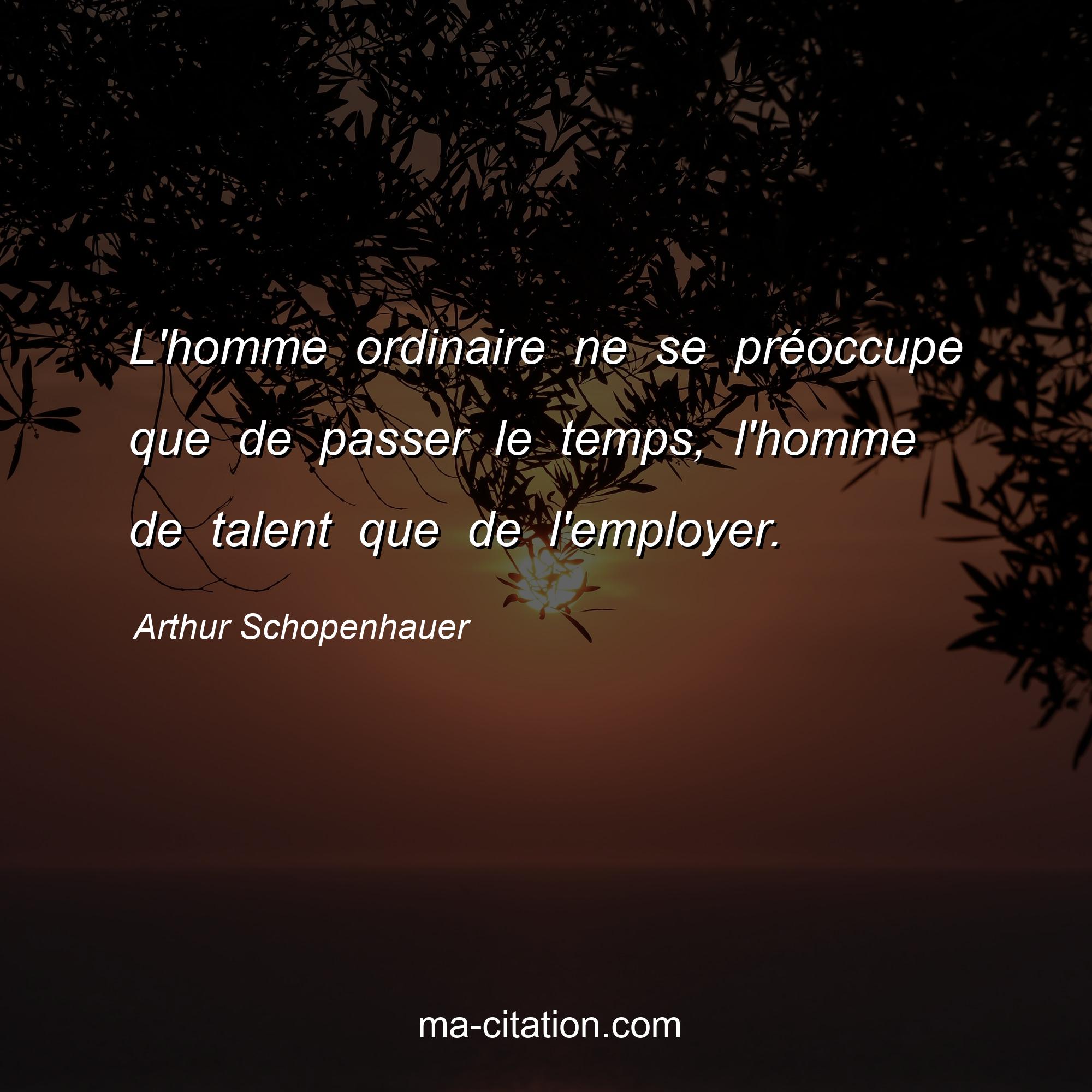 Arthur Schopenhauer : L'homme ordinaire ne se préoccupe que de passer le temps, l'homme de talent que de l'employer.