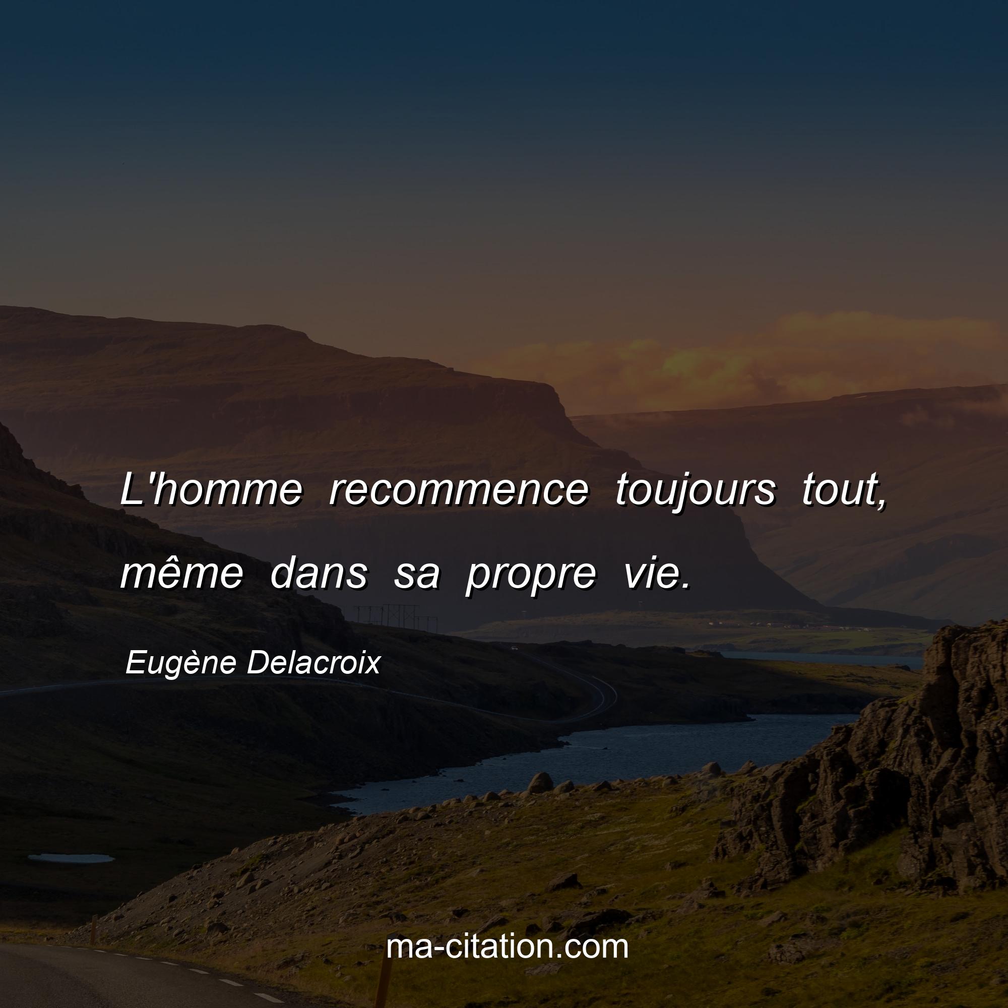 Eugène Delacroix : L'homme recommence toujours tout, même dans sa propre vie.
