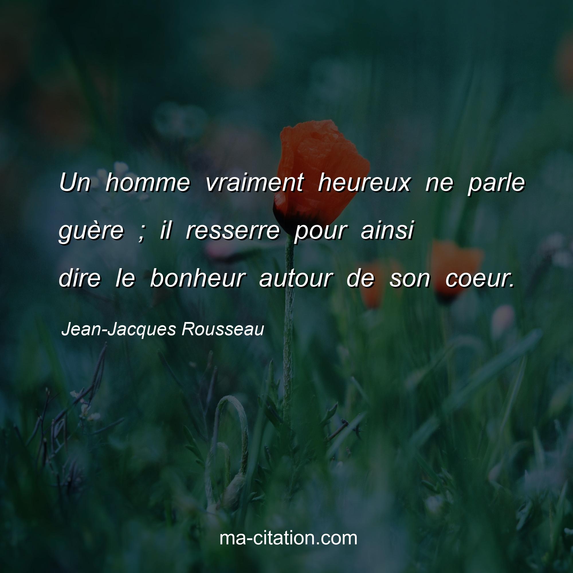 Jean-Jacques Rousseau : Un homme vraiment heureux ne parle guère ; il resserre pour ainsi dire le bonheur autour de son coeur.