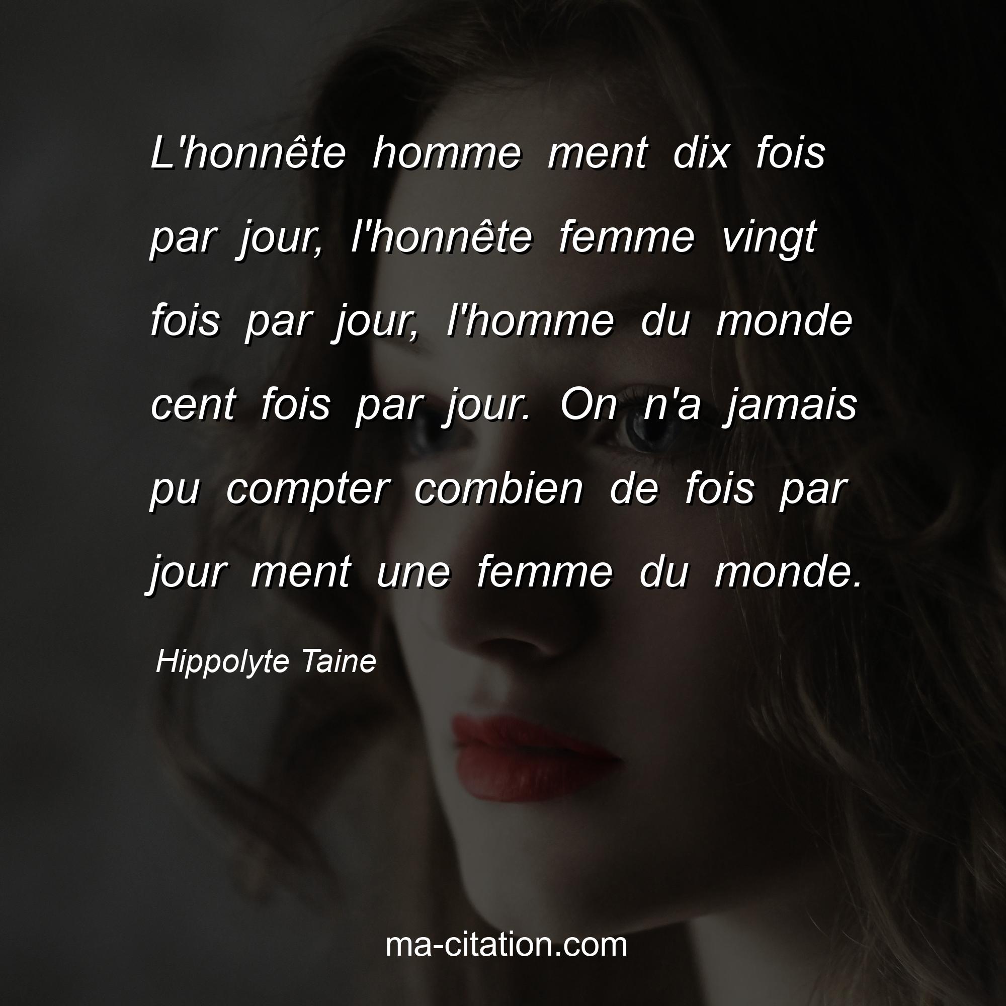 Hippolyte Taine : L'honnête homme ment dix fois par jour, l'honnête femme vingt fois par jour, l'homme du monde cent fois par jour. On n'a jamais pu compter combien de fois par jour ment une femme du monde.