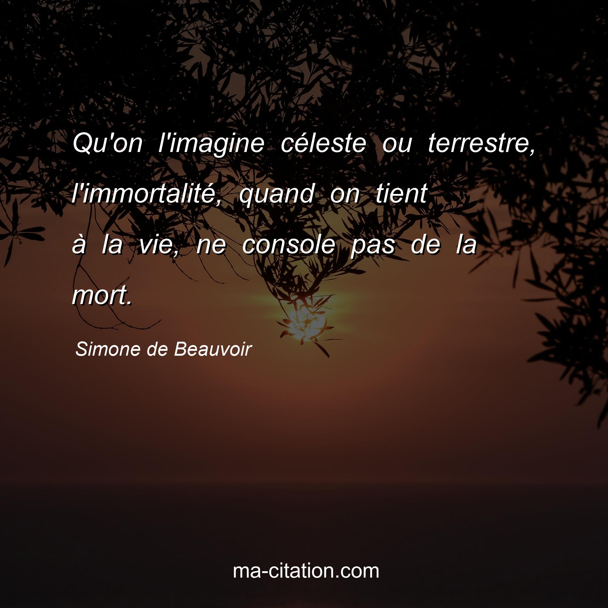 Simone de Beauvoir : Qu'on l'imagine céleste ou terrestre, l'immortalité, quand on tient à la vie, ne console pas de la mort.