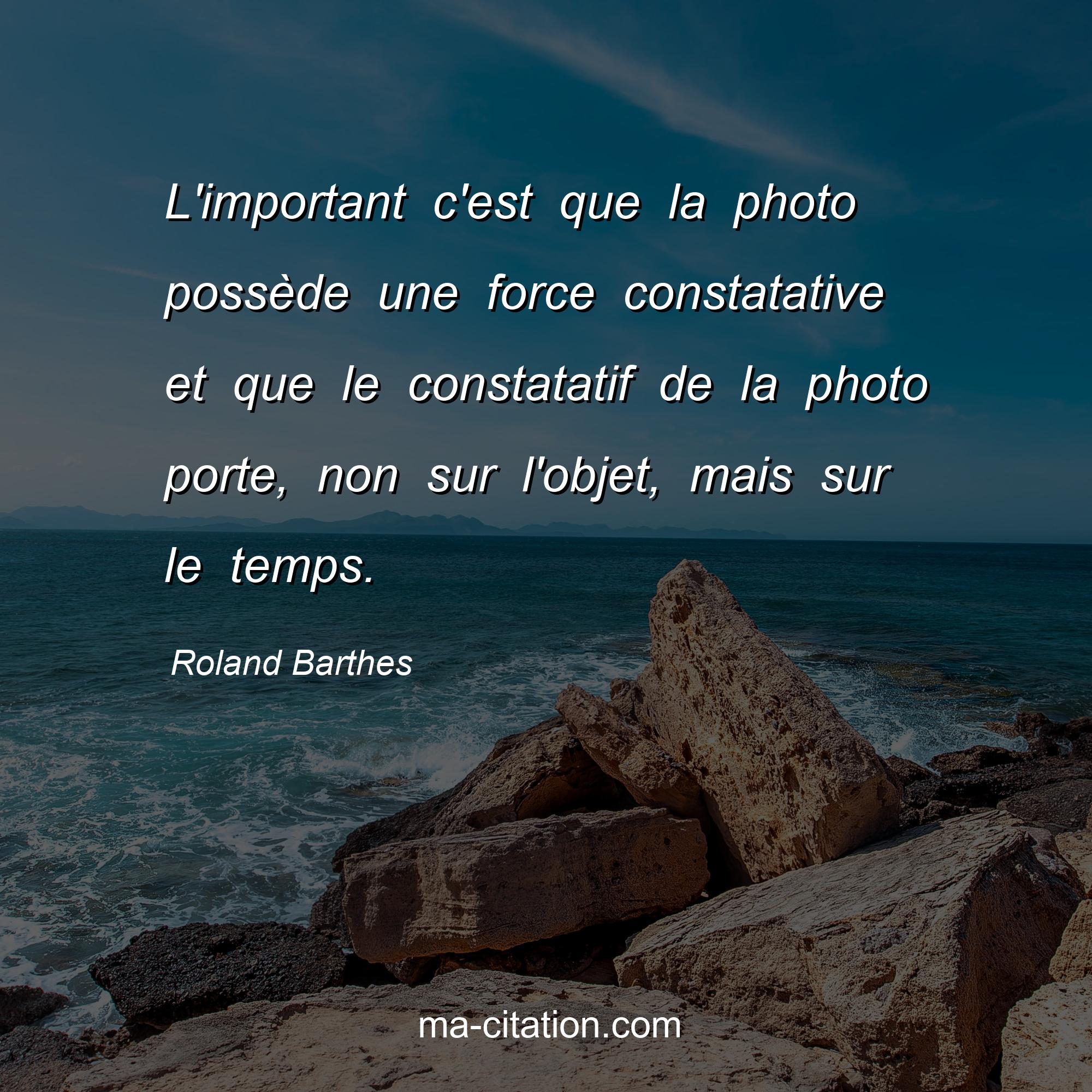 Roland Barthes : L'important c'est que la photo possède une force constatative et que le constatatif de la photo porte, non sur l'objet, mais sur le temps.