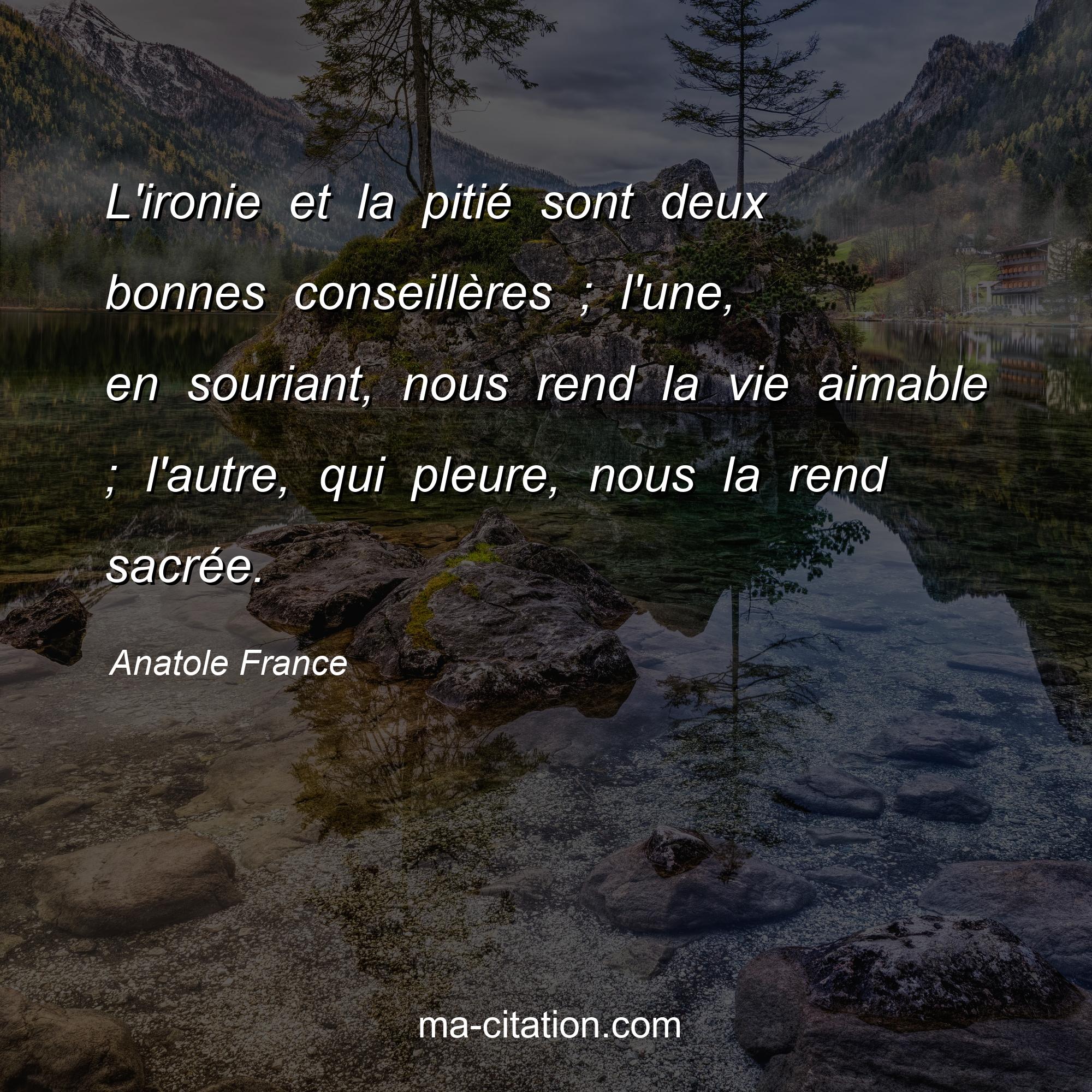 Anatole France : L'ironie et la pitié sont deux bonnes conseillères ; l'une, en souriant, nous rend la vie aimable ; l'autre, qui pleure, nous la rend sacrée.