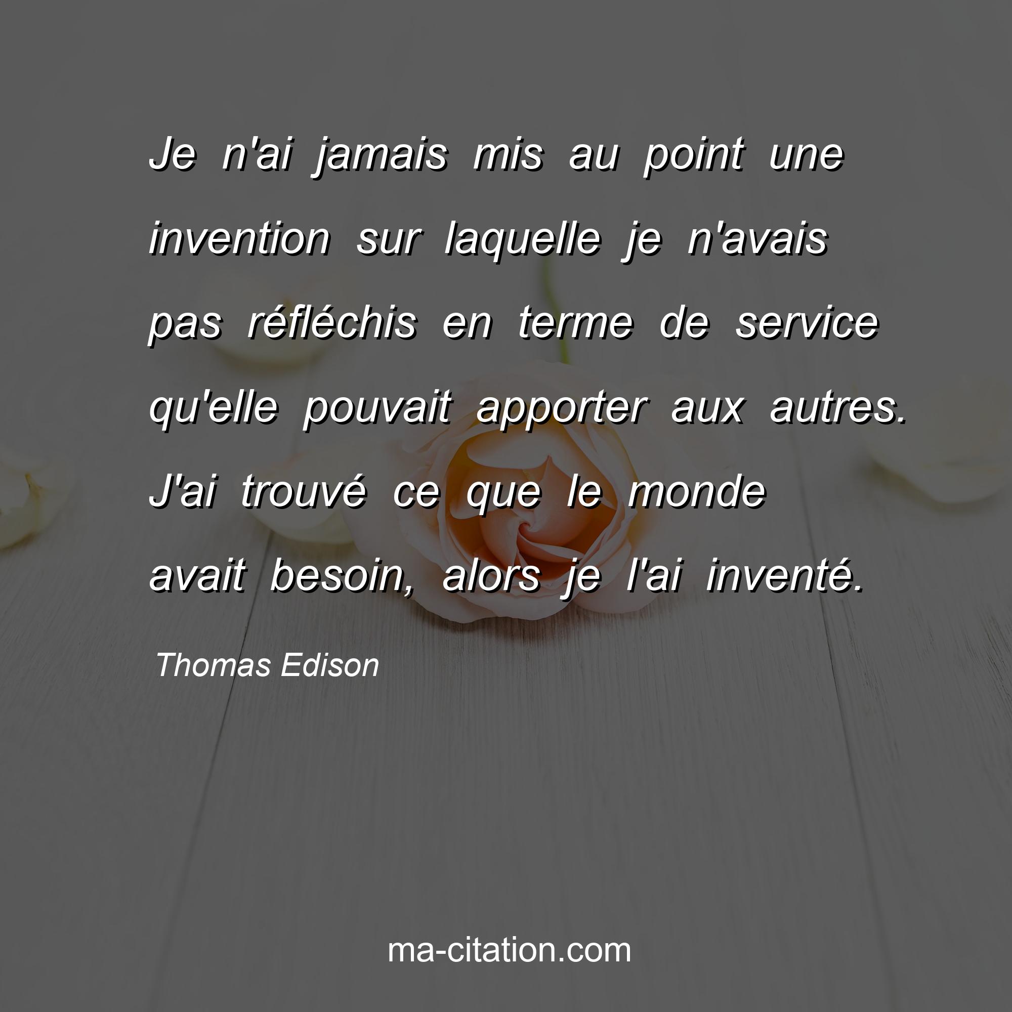 Thomas Edison : Je n'ai jamais mis au point une invention sur laquelle je n'avais pas réfléchis en terme de service qu'elle pouvait apporter aux autres. J'ai trouvé ce que le monde avait besoin, alors je l'ai inventé.