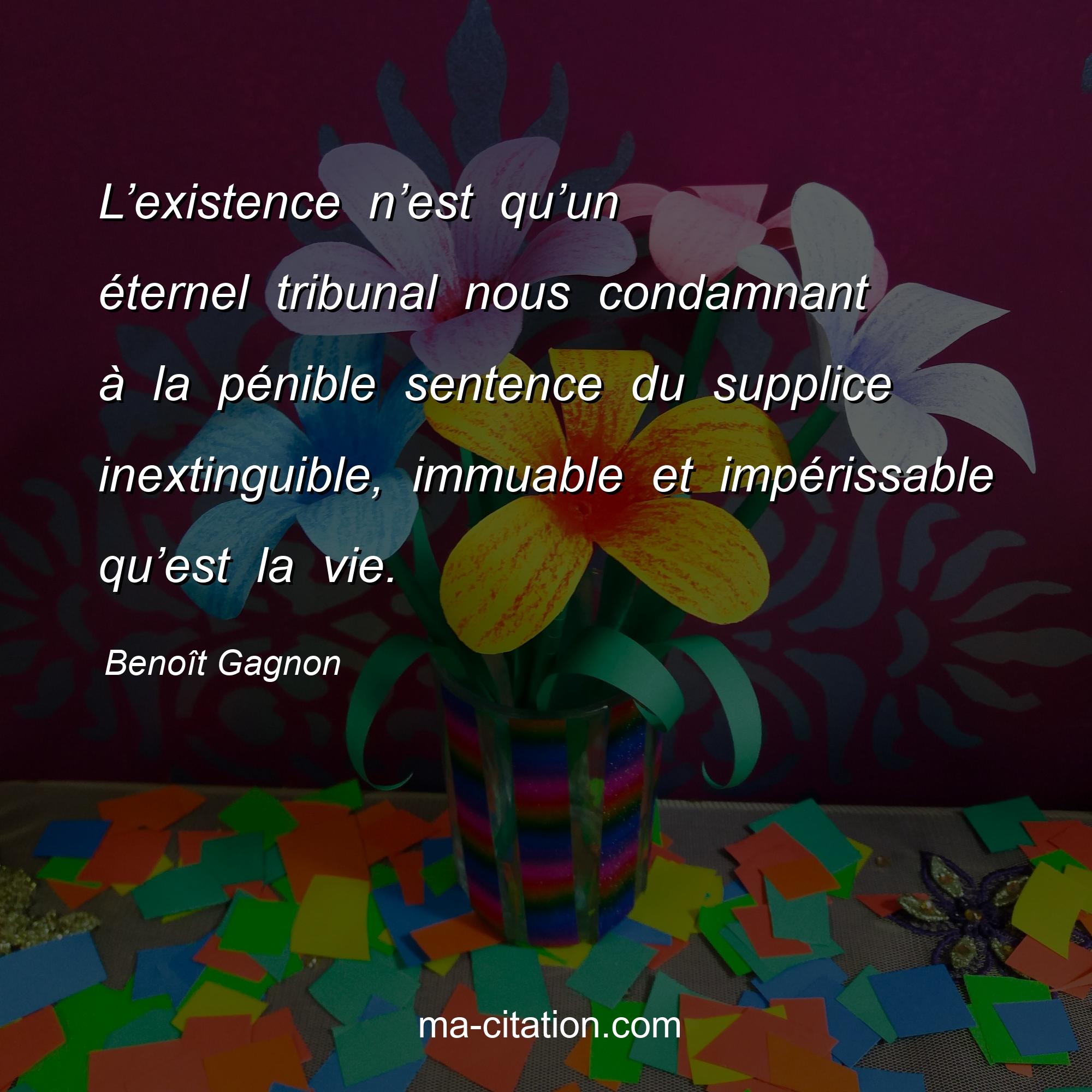 Benoît Gagnon : L’existence n’est qu’un éternel tribunal nous condamnant à la pénible sentence du supplice inextinguible, immuable et impérissable qu’est la vie.