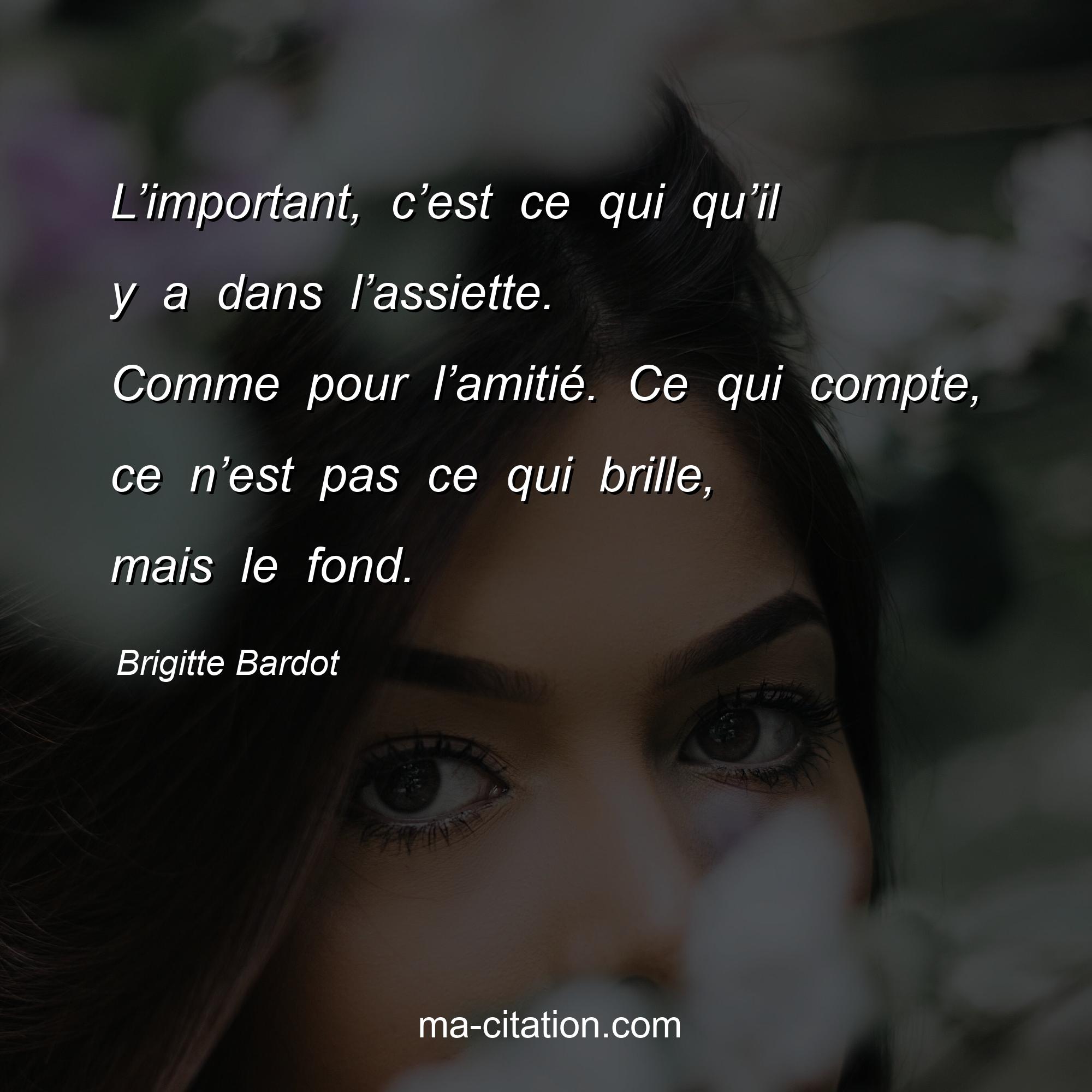 Brigitte Bardot : L’important, c’est ce qui qu’il y a dans l’assiette. Comme pour l’amitié. Ce qui compte, ce n’est pas ce qui brille, mais le fond.
