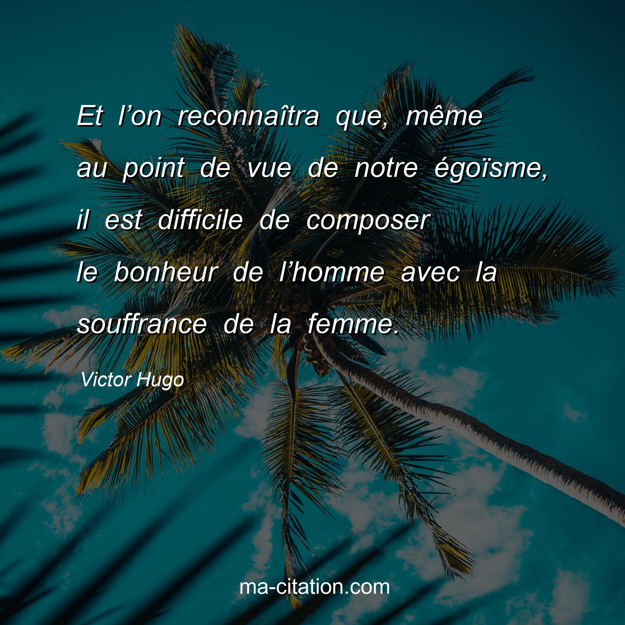 Victor Hugo : Et l’on reconnaîtra que, même au point de vue de notre égoïsme, il est difficile de composer le bonheur de l’homme avec la souffrance de la femme.