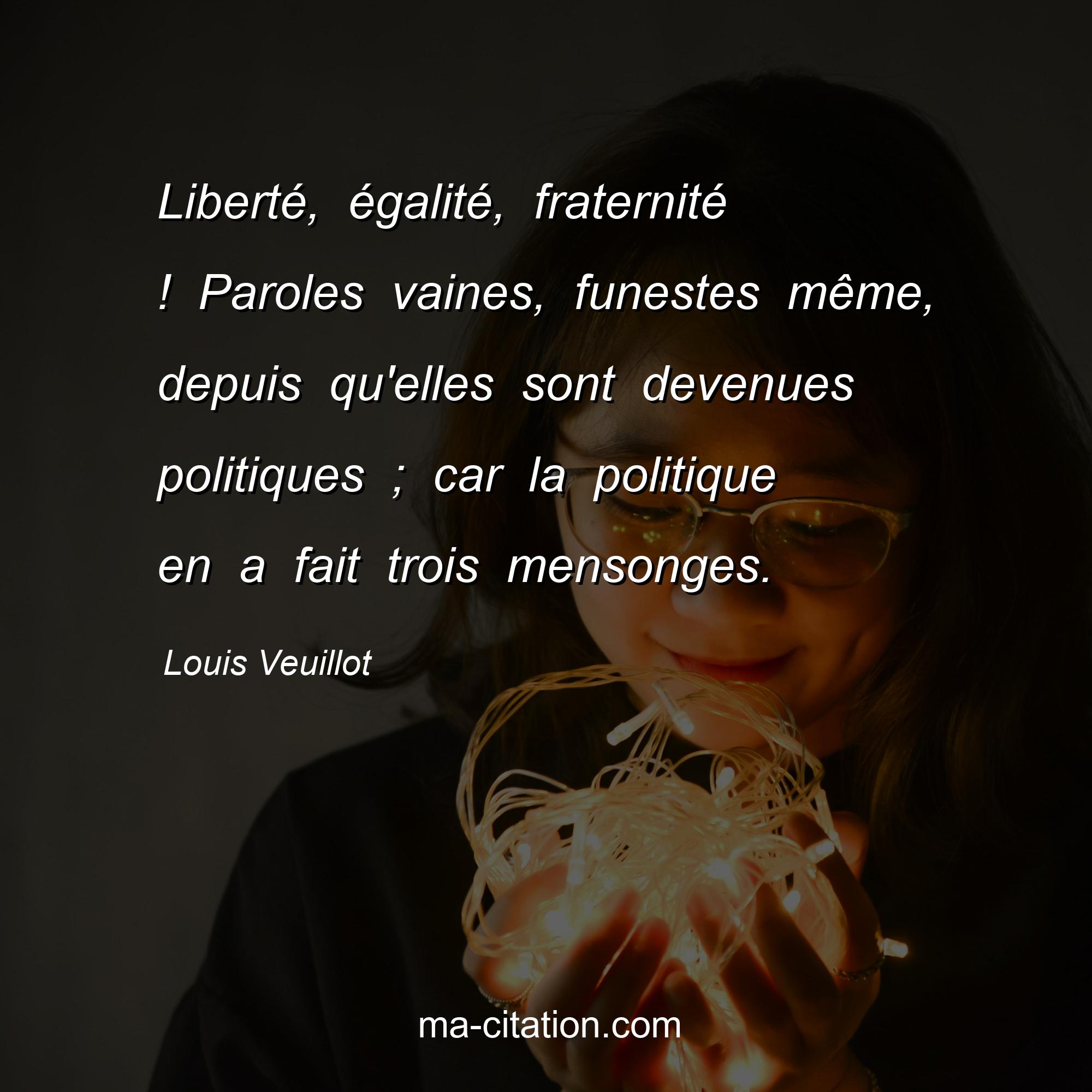Louis Veuillot : Liberté, égalité, fraternité ! Paroles vaines, funestes même, depuis qu'elles sont devenues politiques ; car la politique en a fait trois mensonges.