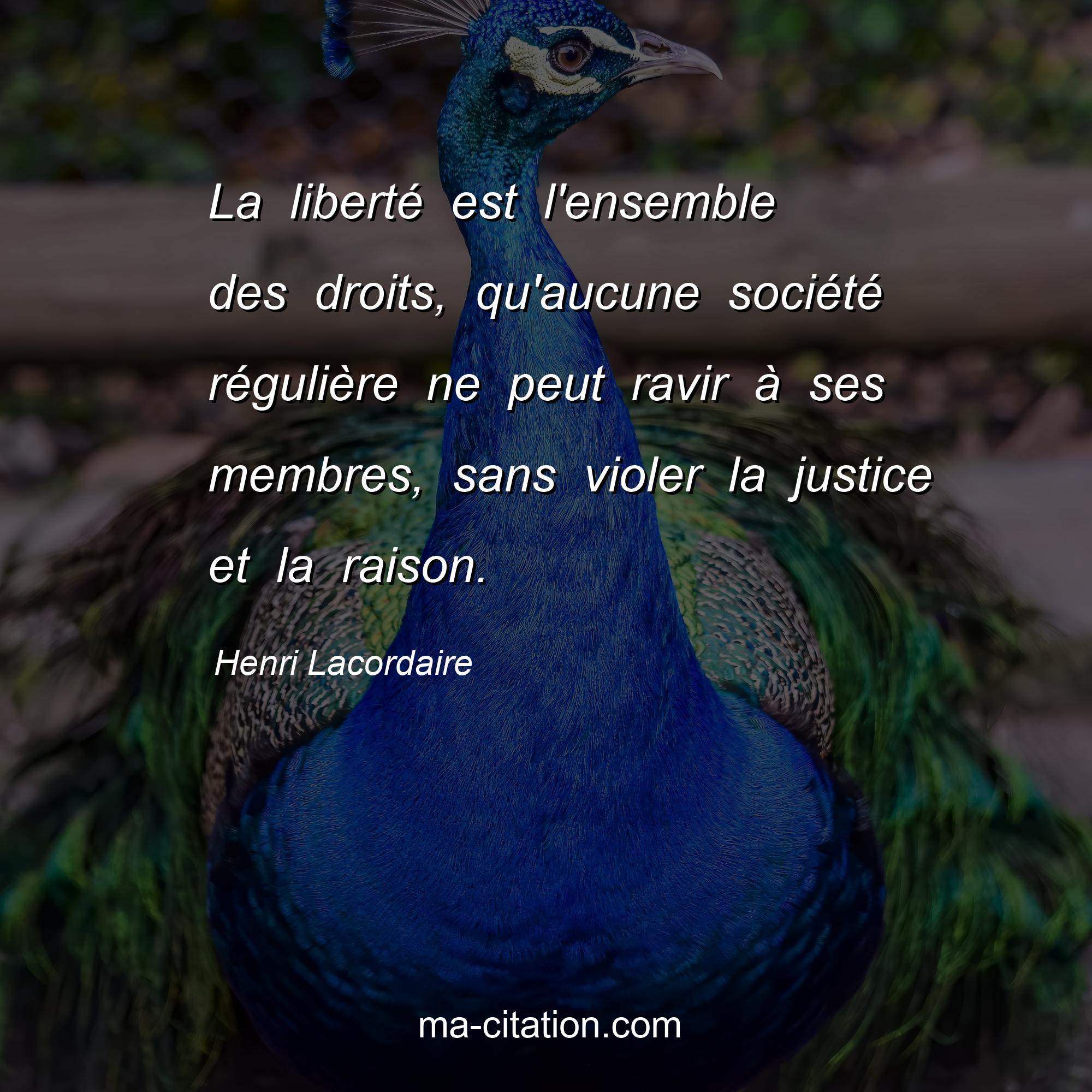 Henri Lacordaire : La liberté est l'ensemble des droits, qu'aucune société régulière ne peut ravir à ses membres, sans violer la justice et la raison.
