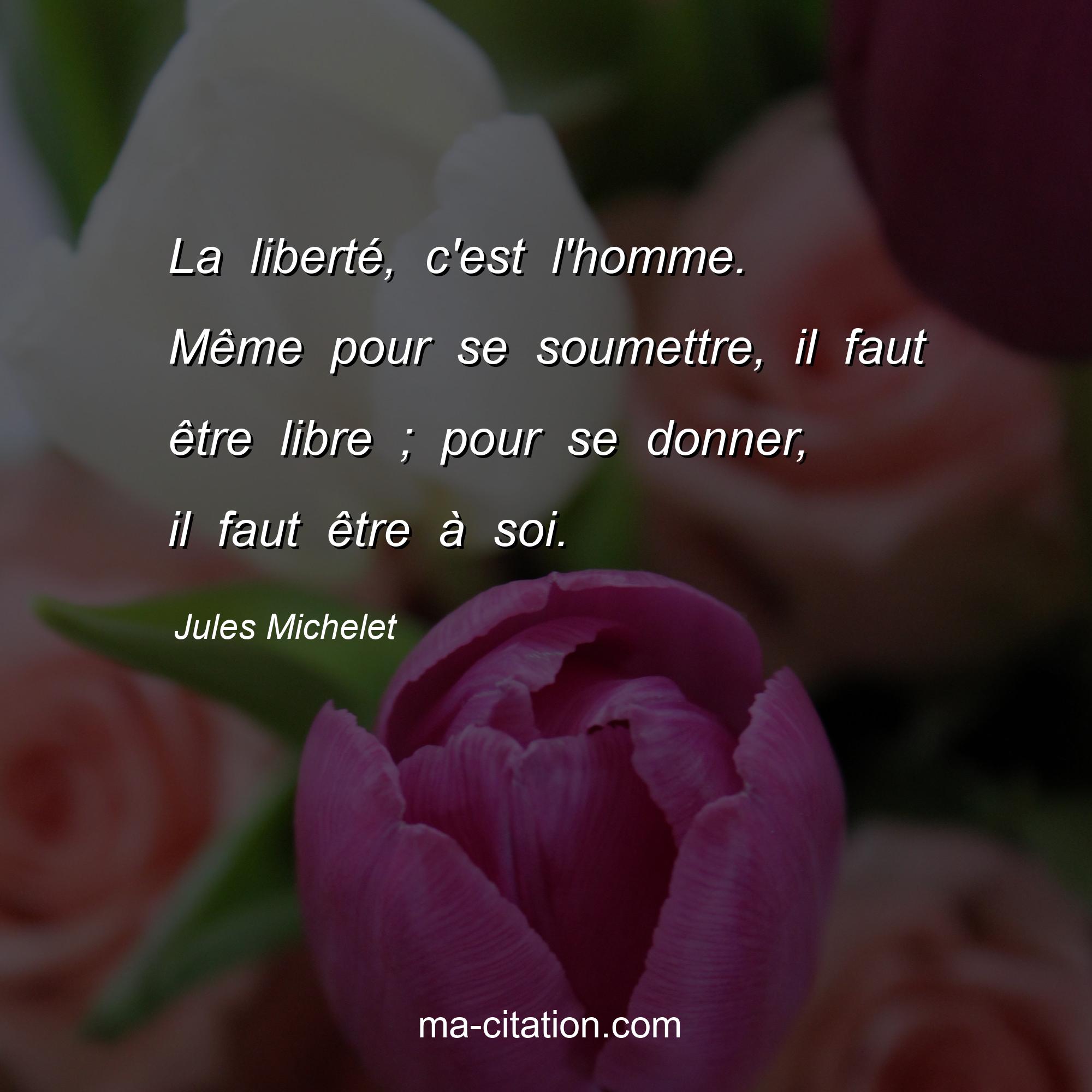 Jules Michelet : La liberté, c'est l'homme. Même pour se soumettre, il faut être libre ; pour se donner, il faut être à soi.