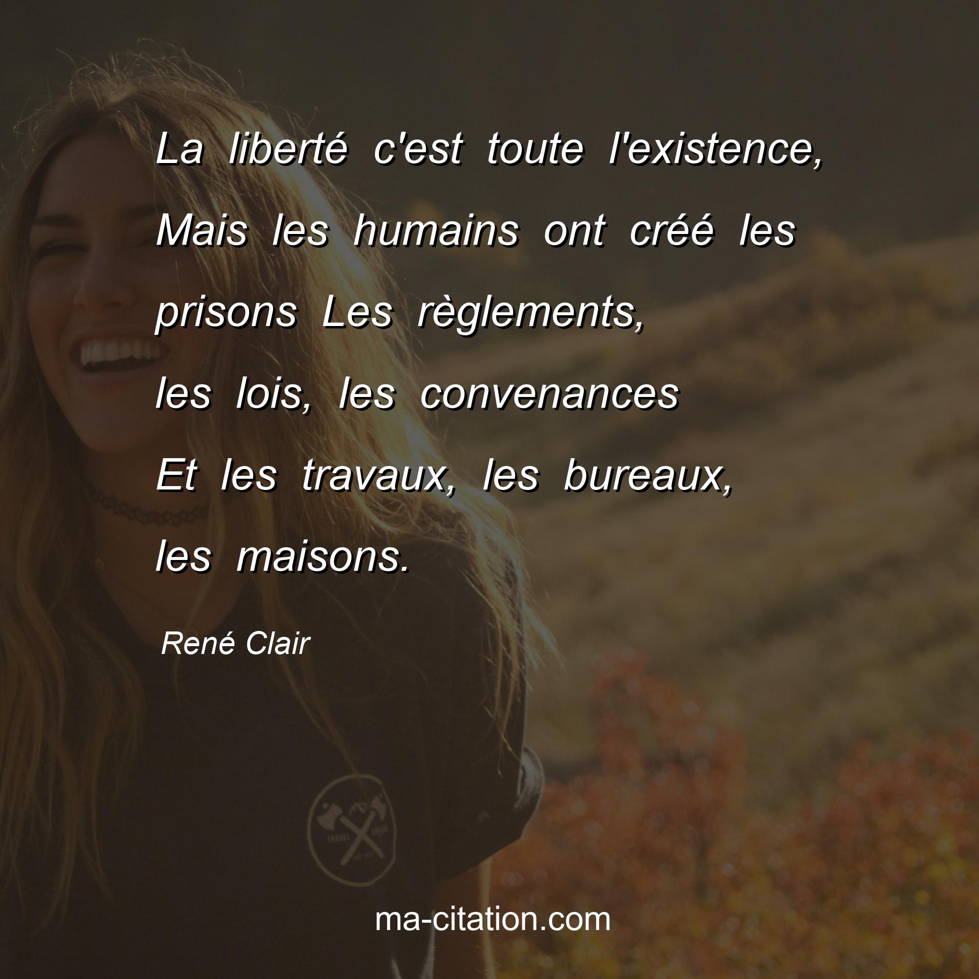 René Clair : La liberté c'est toute l'existence, Mais les humains ont créé les prisons Les règlements, les lois, les convenances Et les travaux, les bureaux, les maisons.
