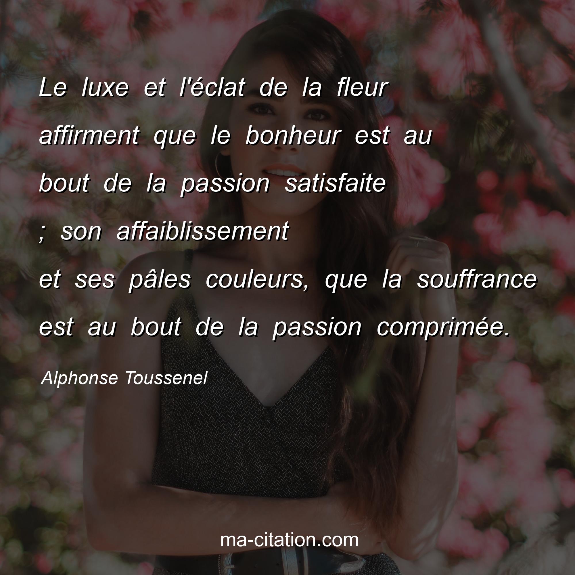 Alphonse Toussenel : Le luxe et l'éclat de la fleur affirment que le bonheur est au bout de la passion satisfaite ; son affaiblissement et ses pâles couleurs, que la souffrance est au bout de la passion comprimée.