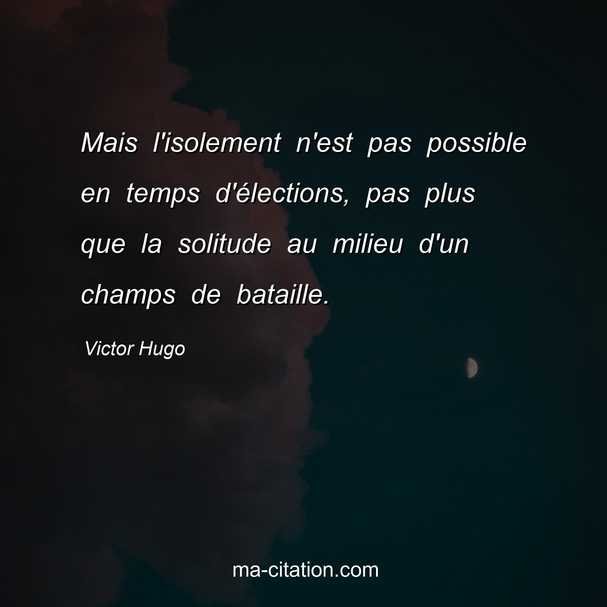 Victor Hugo : Mais l'isolement n'est pas possible en temps d'élections, pas plus que la solitude au milieu d'un champs de bataille.