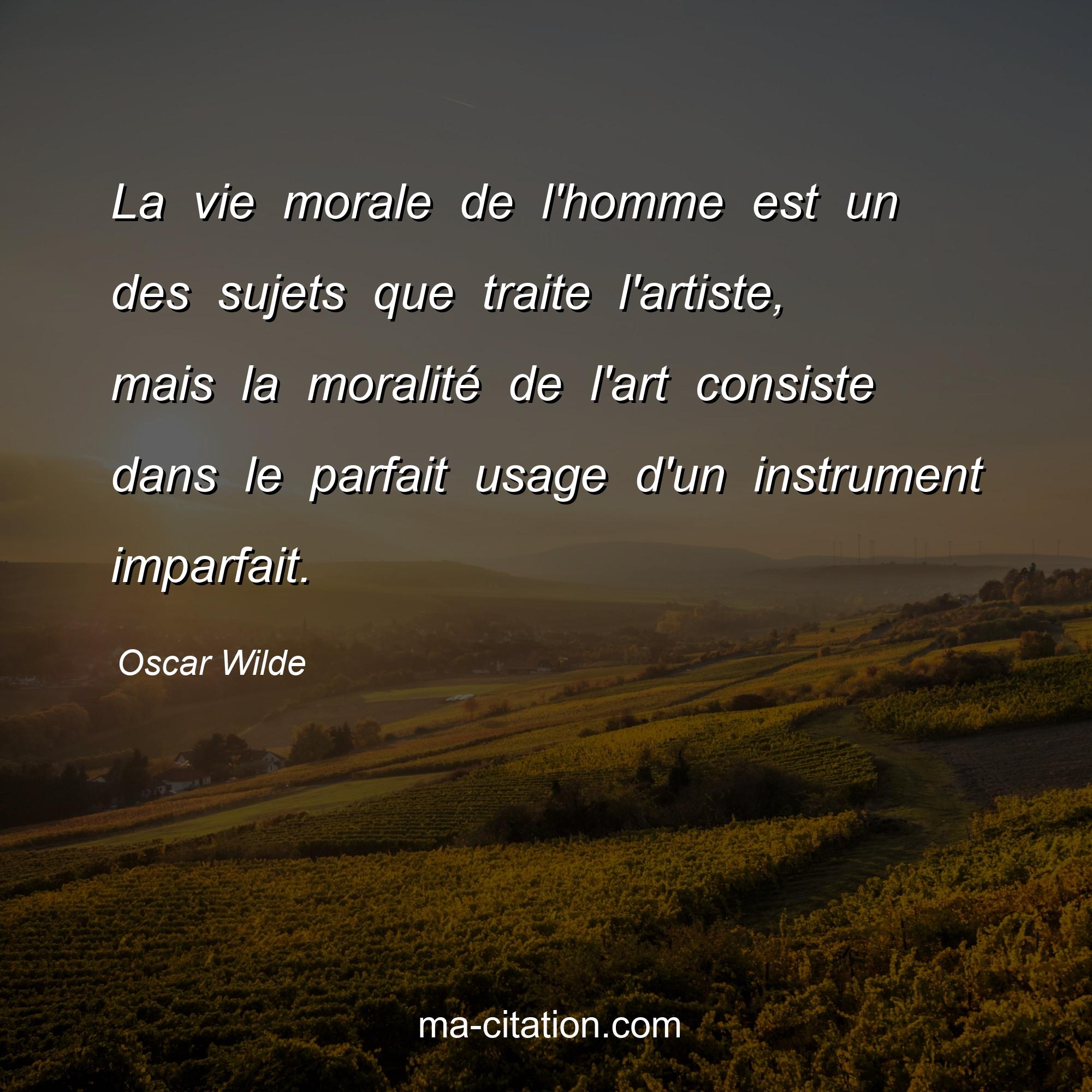 Oscar Wilde : La vie morale de l'homme est un des sujets que traite l'artiste, mais la moralité de l'art consiste dans le parfait usage d'un instrument imparfait.