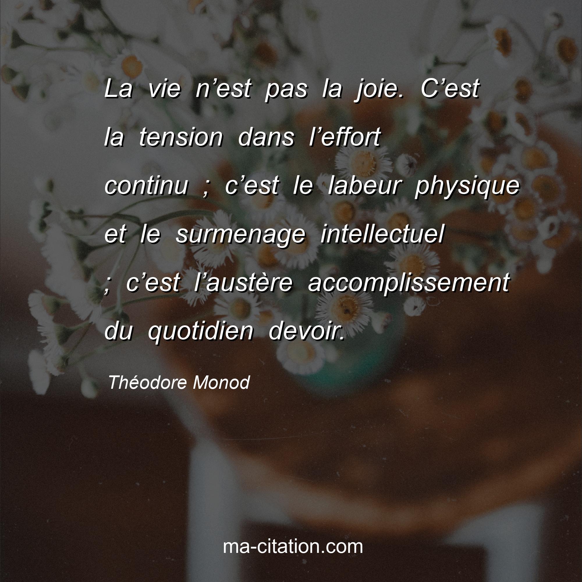 Théodore Monod : La vie n’est pas la joie. C’est la tension dans l’effort continu ; c’est le labeur physique et le surmenage intellectuel ; c’est l’austère accomplissement du quotidien devoir.