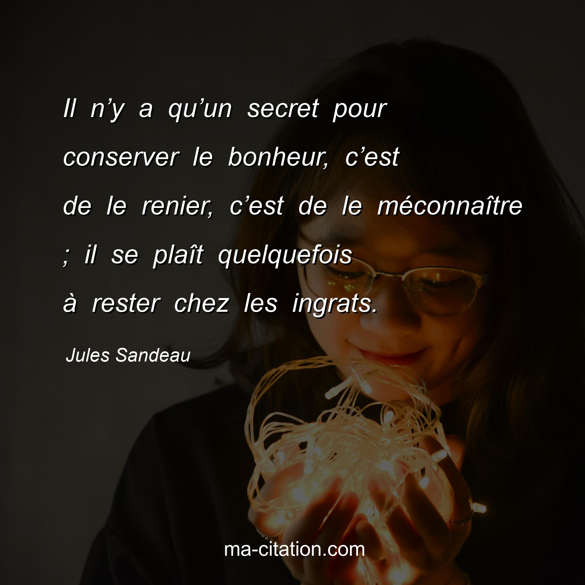 Jules Sandeau : Il n’y a qu’un secret pour conserver le bonheur, c’est de le renier, c’est de le méconnaître ; il se plaît quelquefois à rester chez les ingrats.