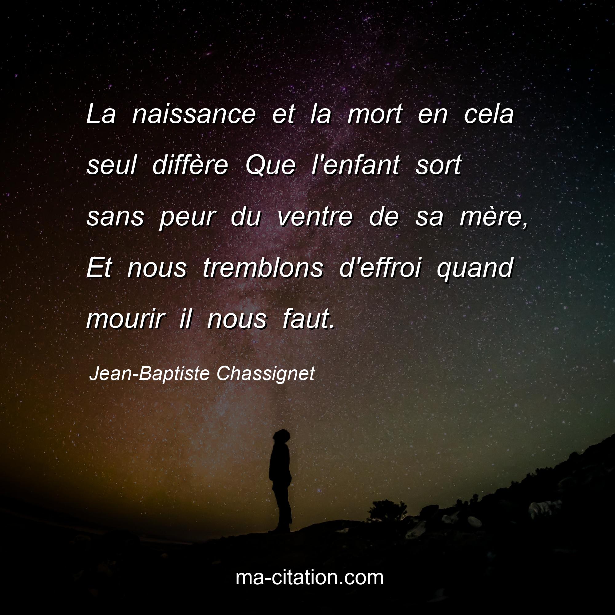 Jean-Baptiste Chassignet : La naissance et la mort en cela seul diffère Que l'enfant sort sans peur du ventre de sa mère, Et nous tremblons d'effroi quand mourir il nous faut.