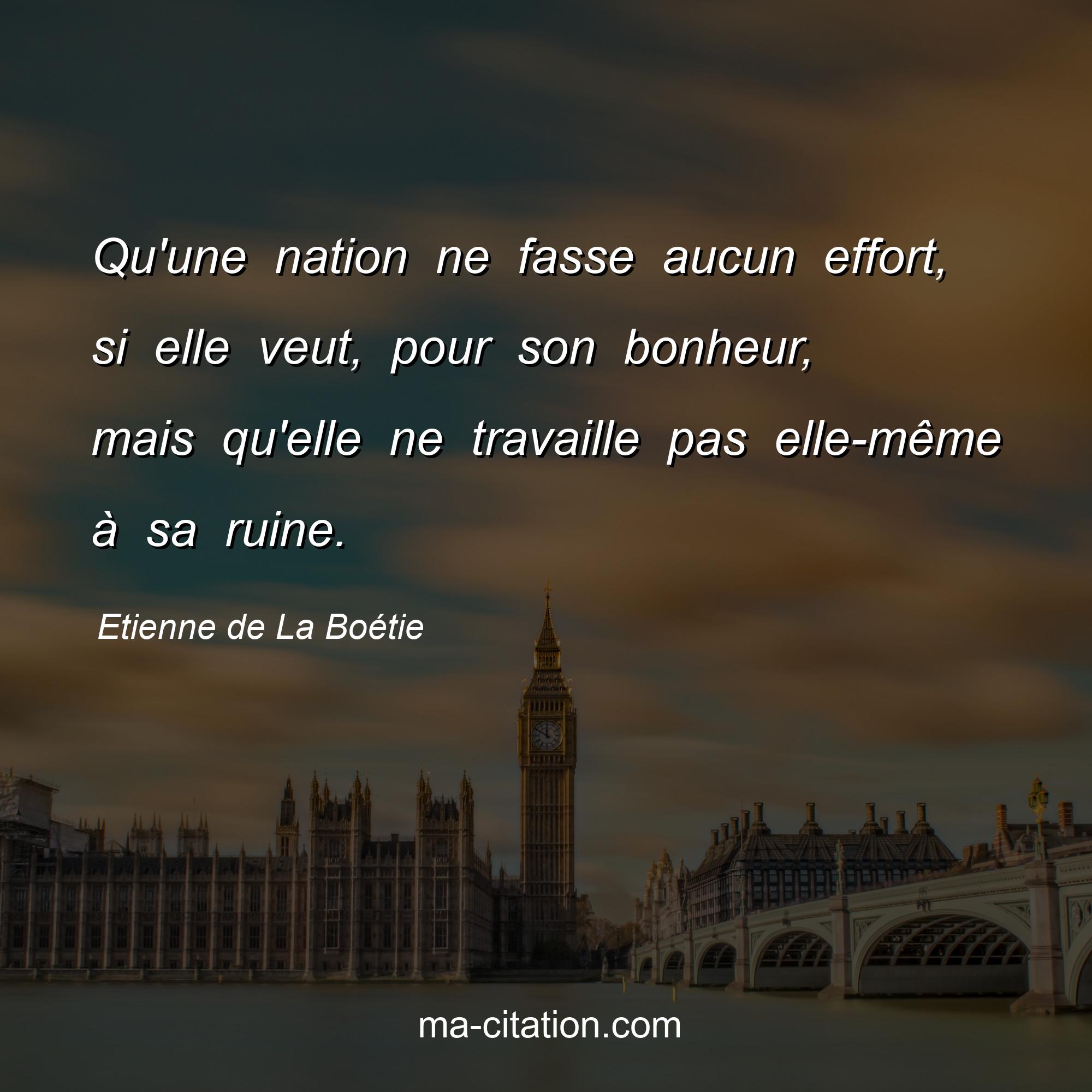 Etienne de La Boétie : Qu'une nation ne fasse aucun effort, si elle veut, pour son bonheur, mais qu'elle ne travaille pas elle-même à sa ruine.