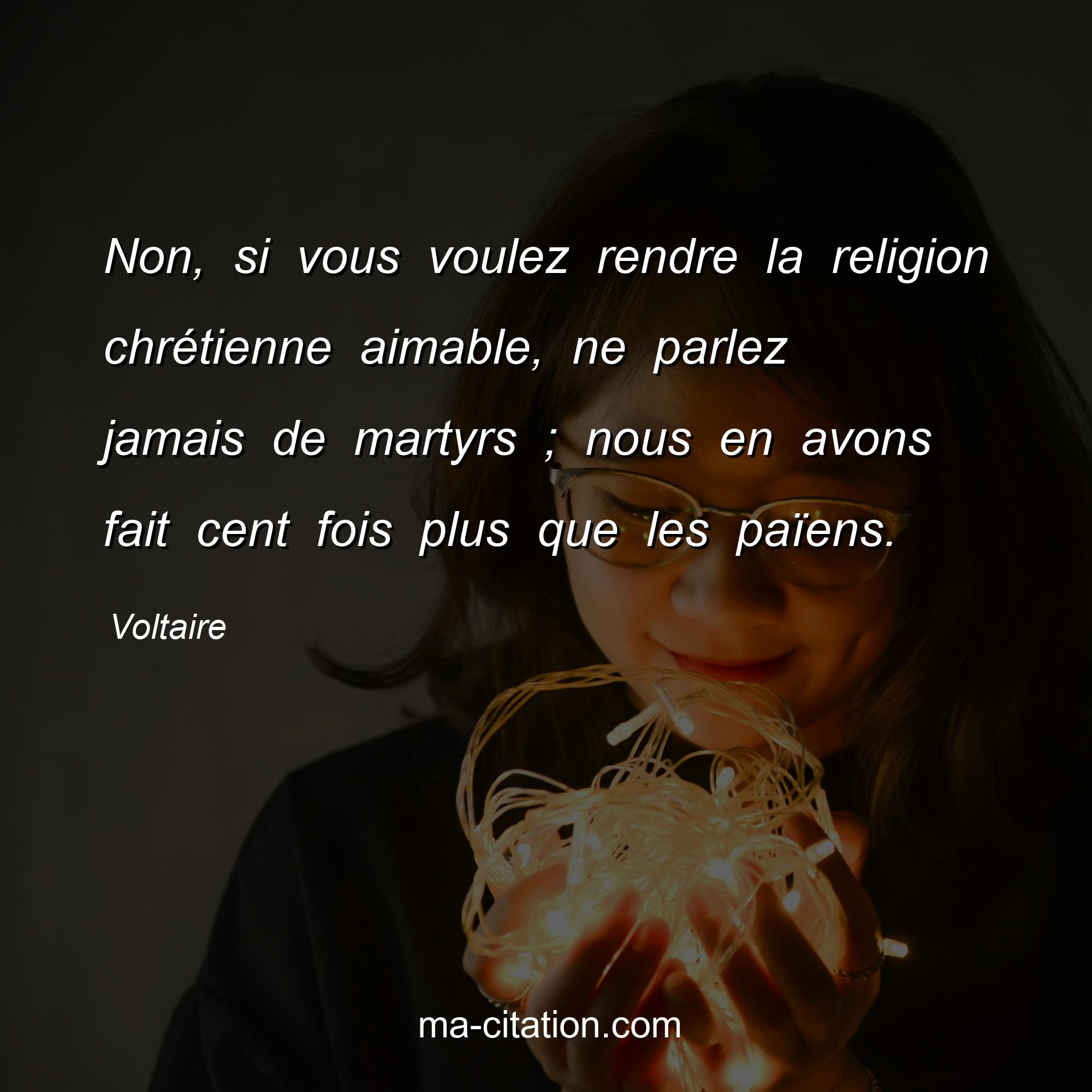 Voltaire : Non, si vous voulez rendre la religion chrétienne aimable, ne parlez jamais de martyrs ; nous en avons fait cent fois plus que les païens.