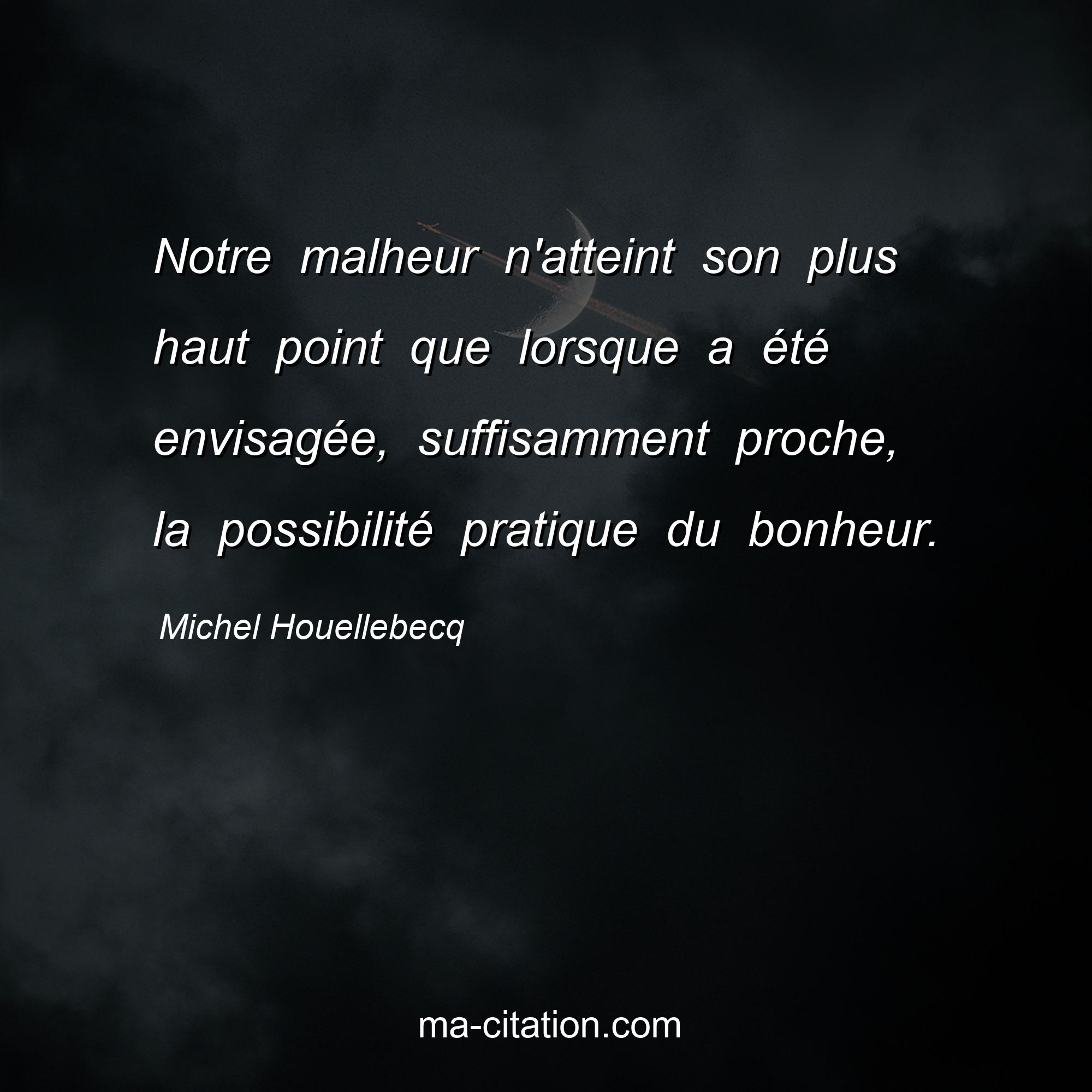 Michel Houellebecq : Notre malheur n'atteint son plus haut point que lorsque a été envisagée, suffisamment proche, la possibilité pratique du bonheur.