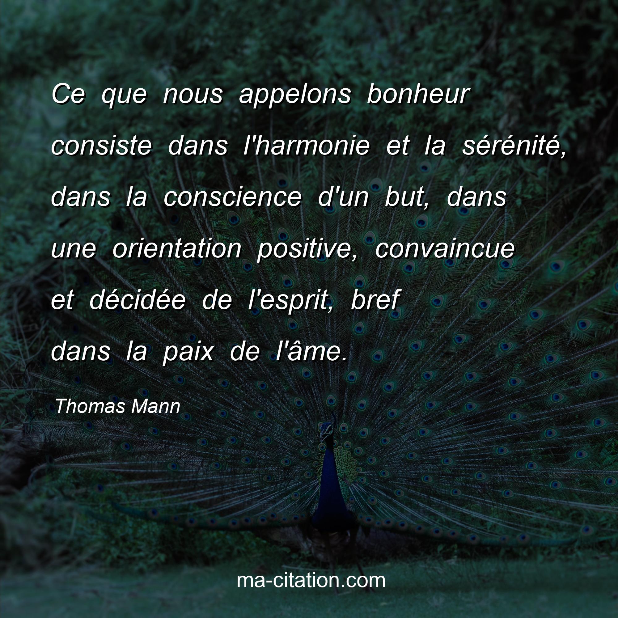 Thomas Mann : Ce que nous appelons bonheur consiste dans l'harmonie et la sérénité, dans la conscience d'un but, dans une orientation positive, convaincue et décidée de l'esprit, bref dans la paix de l'âme.