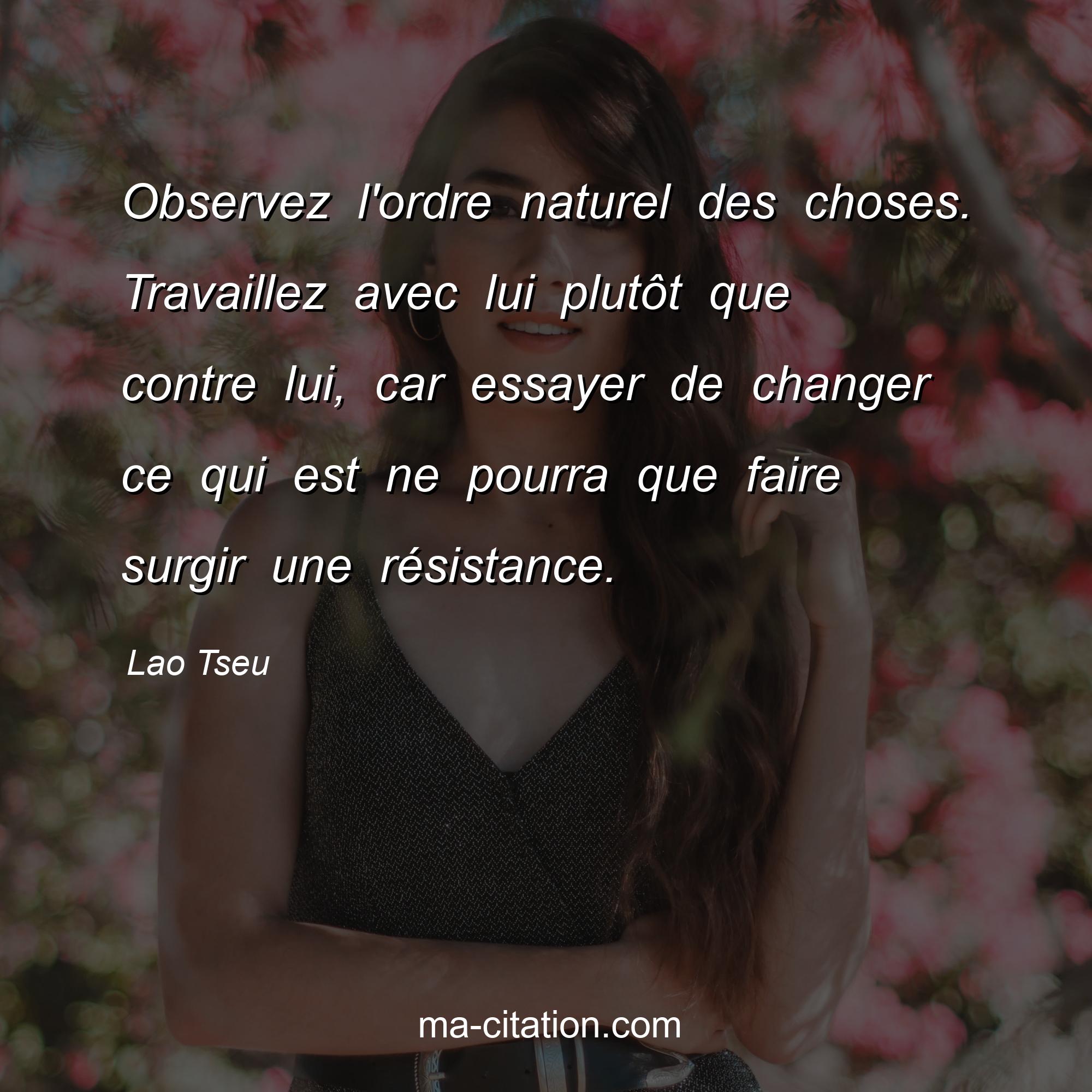 Lao Tseu : Observez l'ordre naturel des choses. Travaillez avec lui plutôt que contre lui, car essayer de changer ce qui est ne pourra que faire surgir une résistance. 