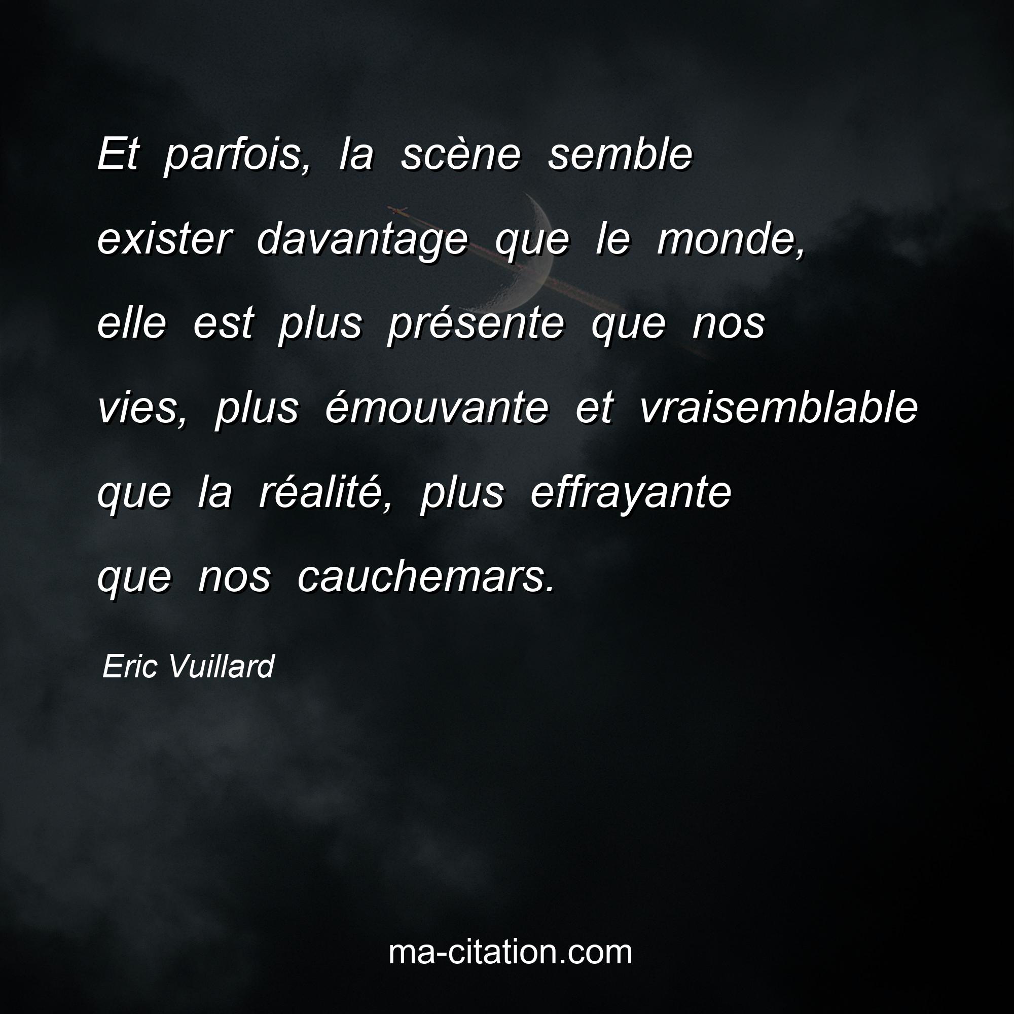 Eric Vuillard : Et parfois, la scène semble exister davantage que le monde, elle est plus présente que nos vies, plus émouvante et vraisemblable que la réalité, plus effrayante que nos cauchemars.