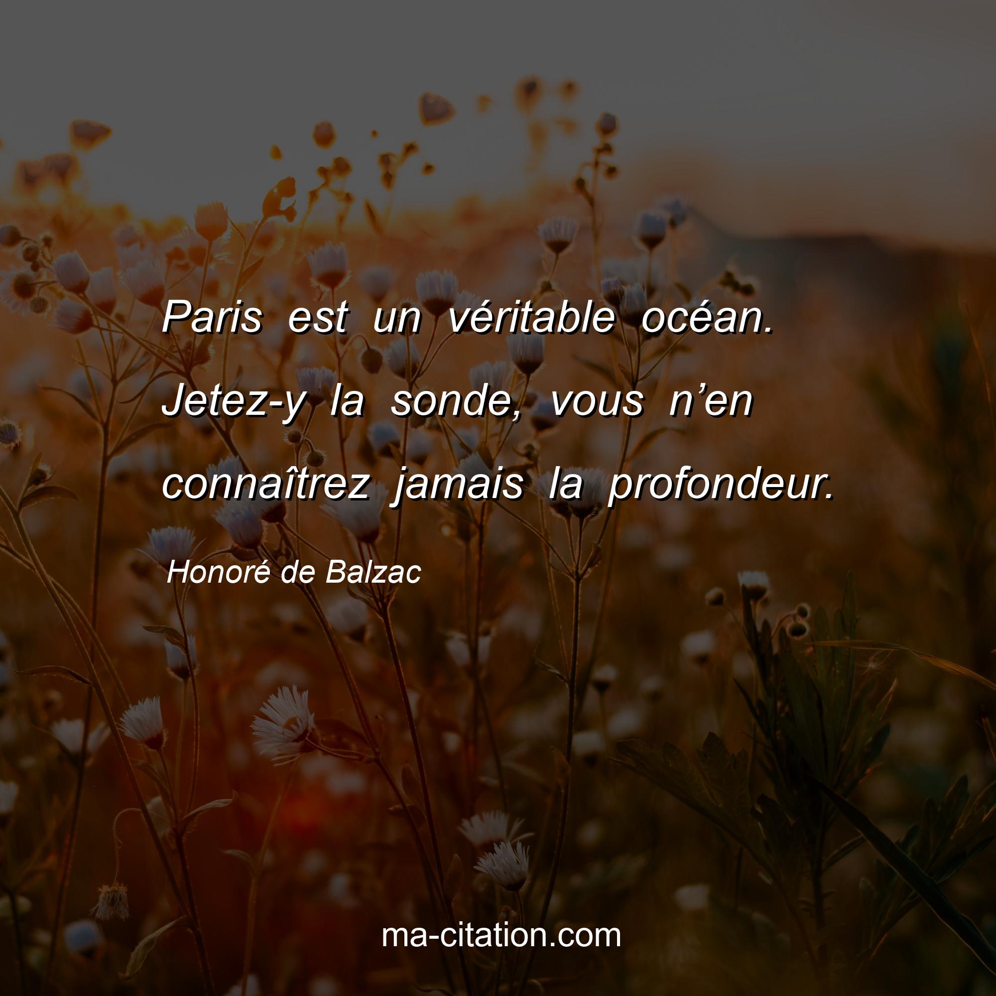 Honoré de Balzac : Paris est un véritable océan. Jetez-y la sonde, vous n’en connaîtrez jamais la profondeur.