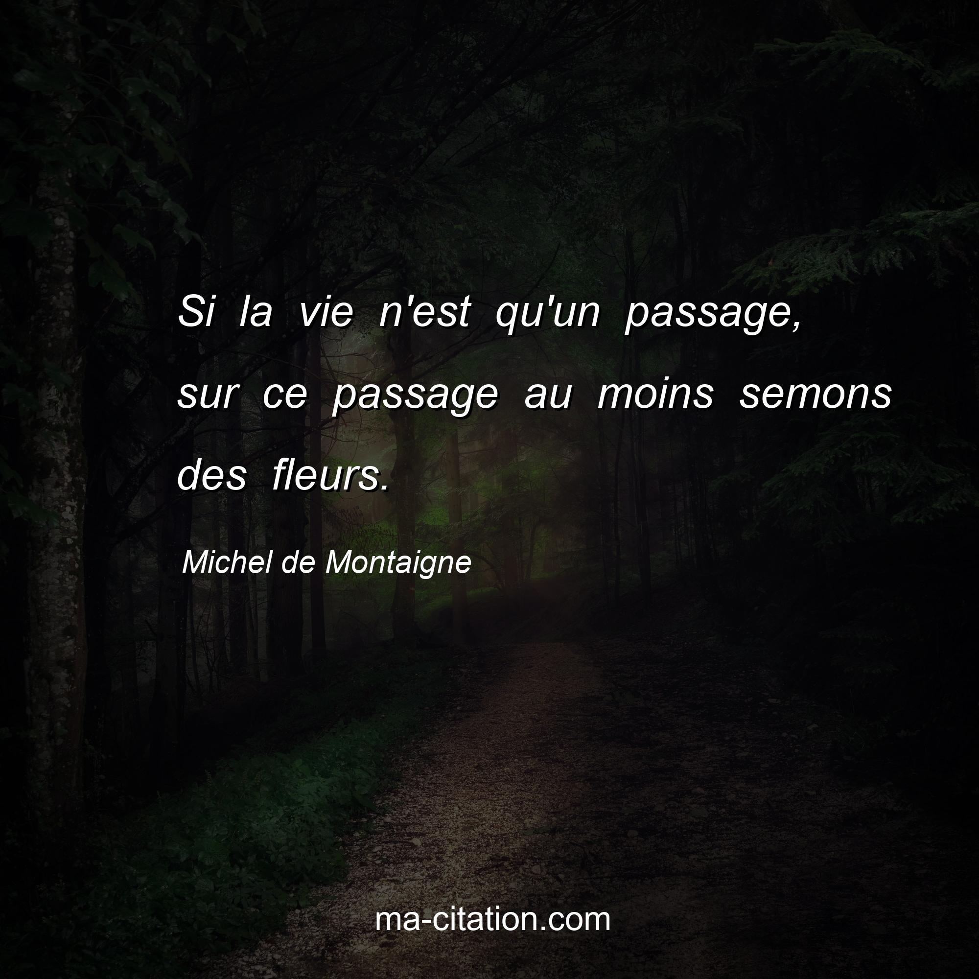 Michel de Montaigne : Si la vie n'est qu'un passage, sur ce passage au moins semons des fleurs.