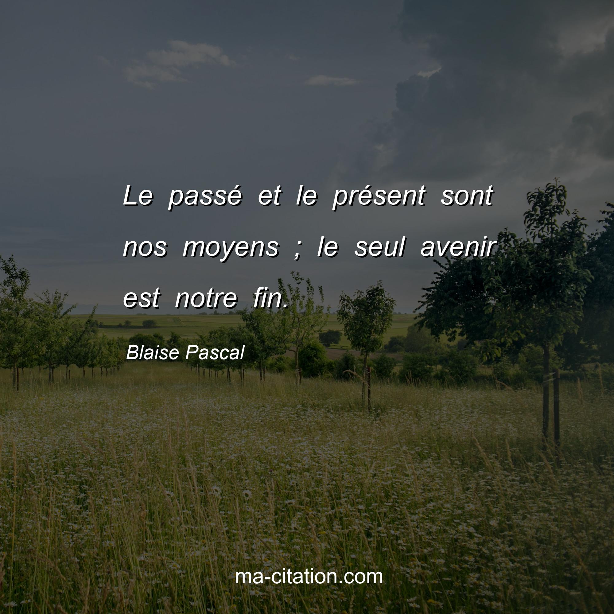 Blaise Pascal : Le passé et le présent sont nos moyens ; le seul avenir est notre fin.