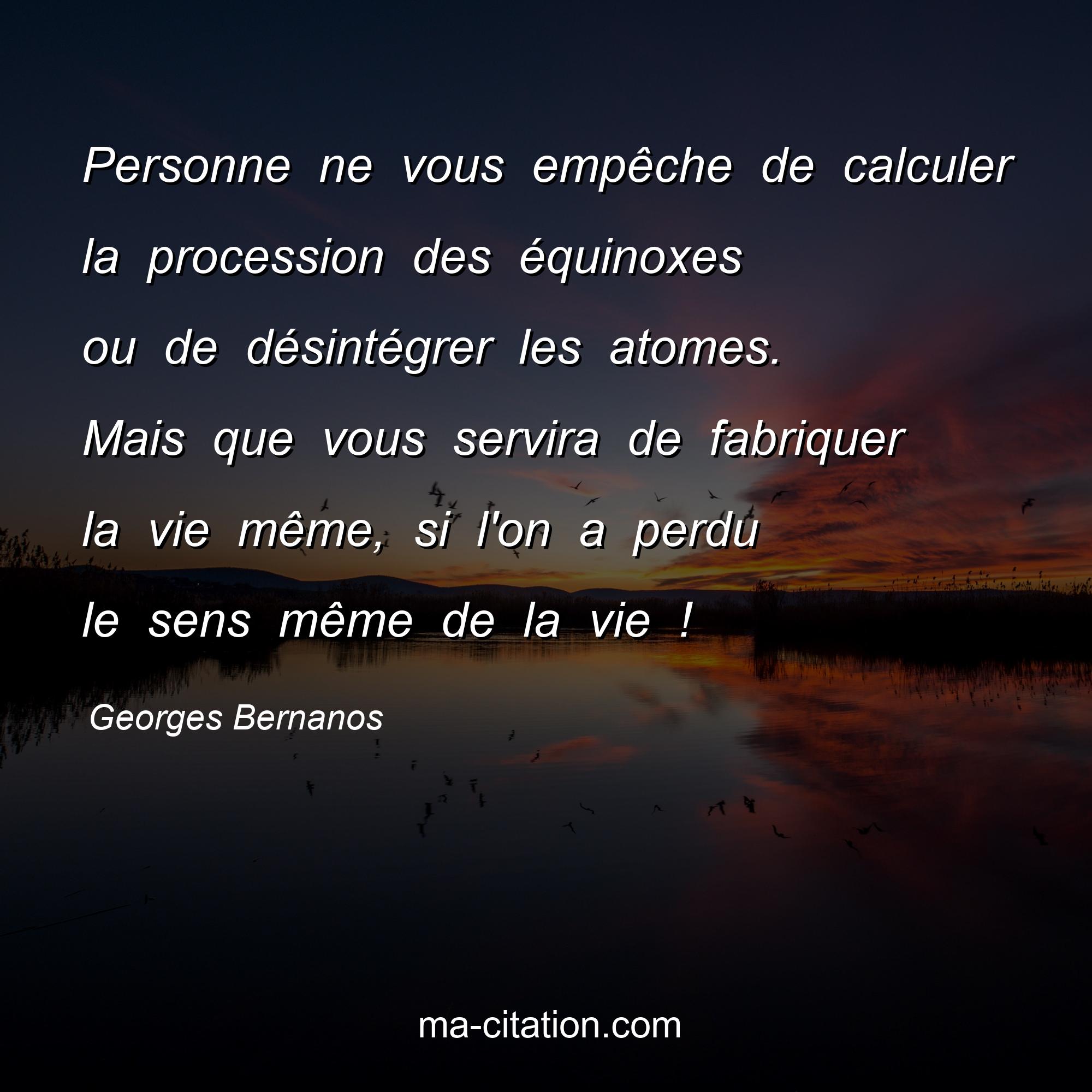 Georges Bernanos : Personne ne vous empêche de calculer la procession des équinoxes ou de désintégrer les atomes. Mais que vous servira de fabriquer la vie même, si l'on a perdu le sens même de la vie !