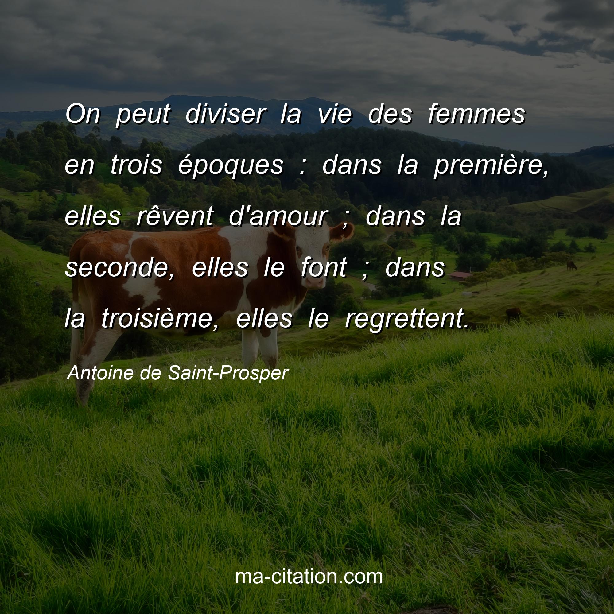 Antoine de Saint-Prosper : On peut diviser la vie des femmes en trois époques : dans la première, elles rêvent d'amour ; dans la seconde, elles le font ; dans la troisième, elles le regrettent.