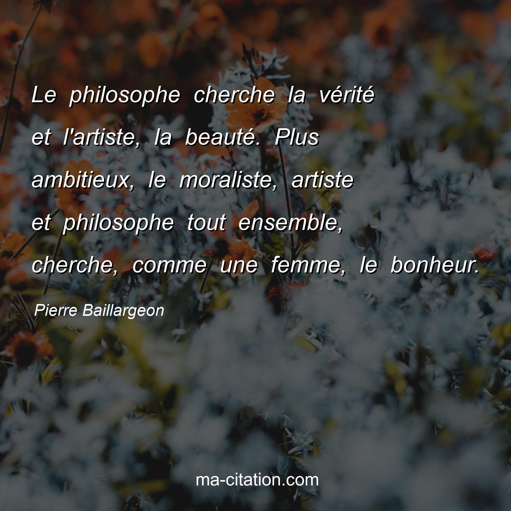 Pierre Baillargeon : Le philosophe cherche la vérité et l'artiste, la beauté. Plus ambitieux, le moraliste, artiste et philosophe tout ensemble, cherche, comme une femme, le bonheur.