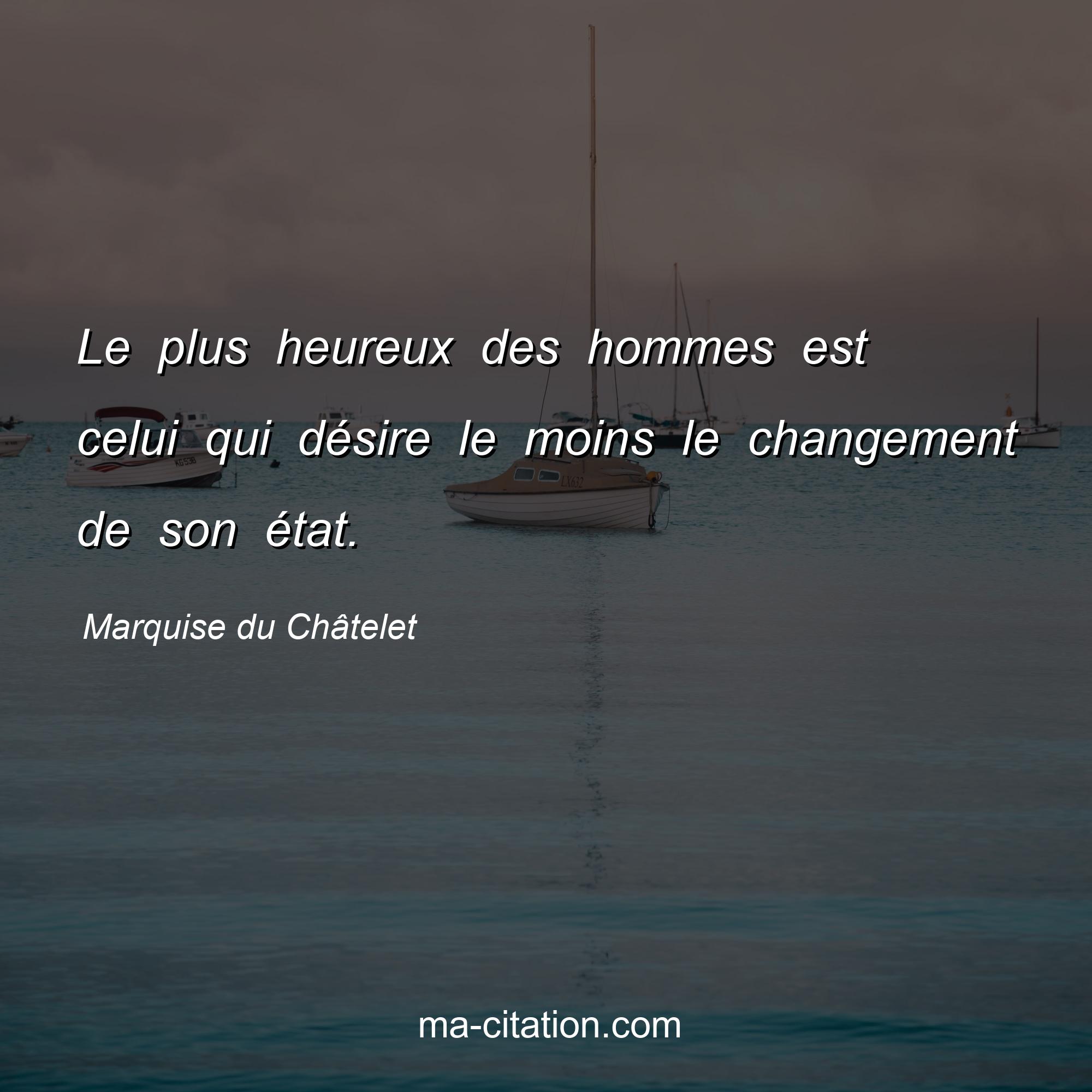 Marquise du Châtelet : Le plus heureux des hommes est celui qui désire le moins le changement de son état.