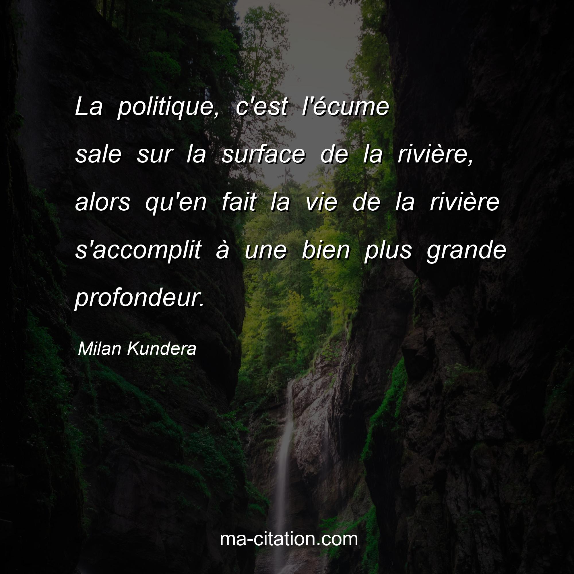 Milan Kundera : La politique, c'est l'écume sale sur la surface de la rivière, alors qu'en fait la vie de la rivière s'accomplit à une bien plus grande profondeur.