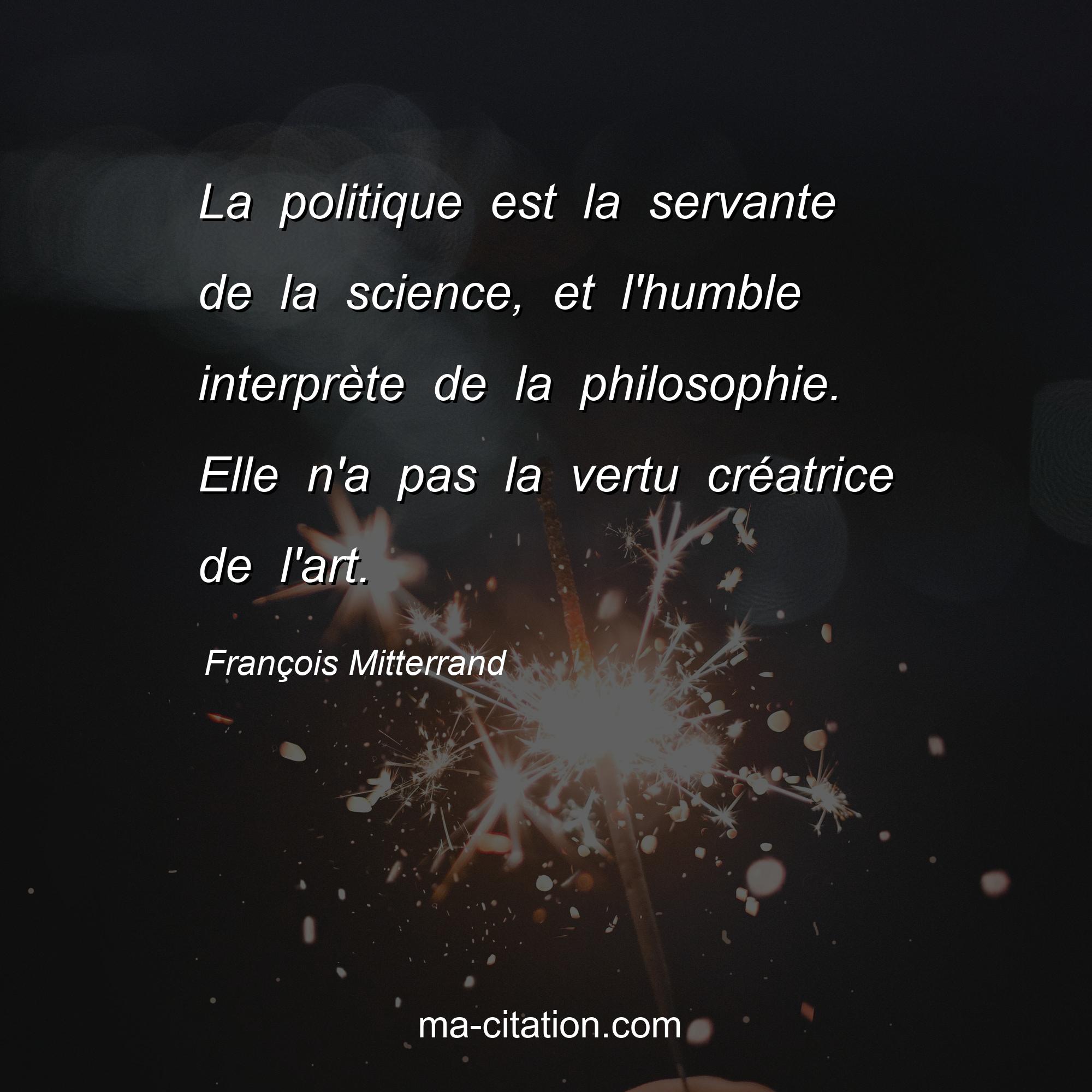 François Mitterrand : La politique est la servante de la science, et l'humble interprète de la philosophie. Elle n'a pas la vertu créatrice de l'art.