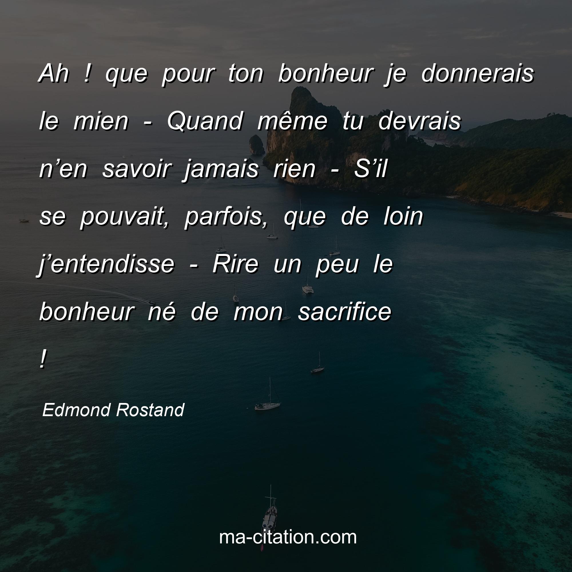 Edmond Rostand : Ah ! que pour ton bonheur je donnerais le mien - Quand même tu devrais n’en savoir jamais rien - S’il se pouvait, parfois, que de loin j’entendisse - Rire un peu le bonheur né de mon sacrifice !
