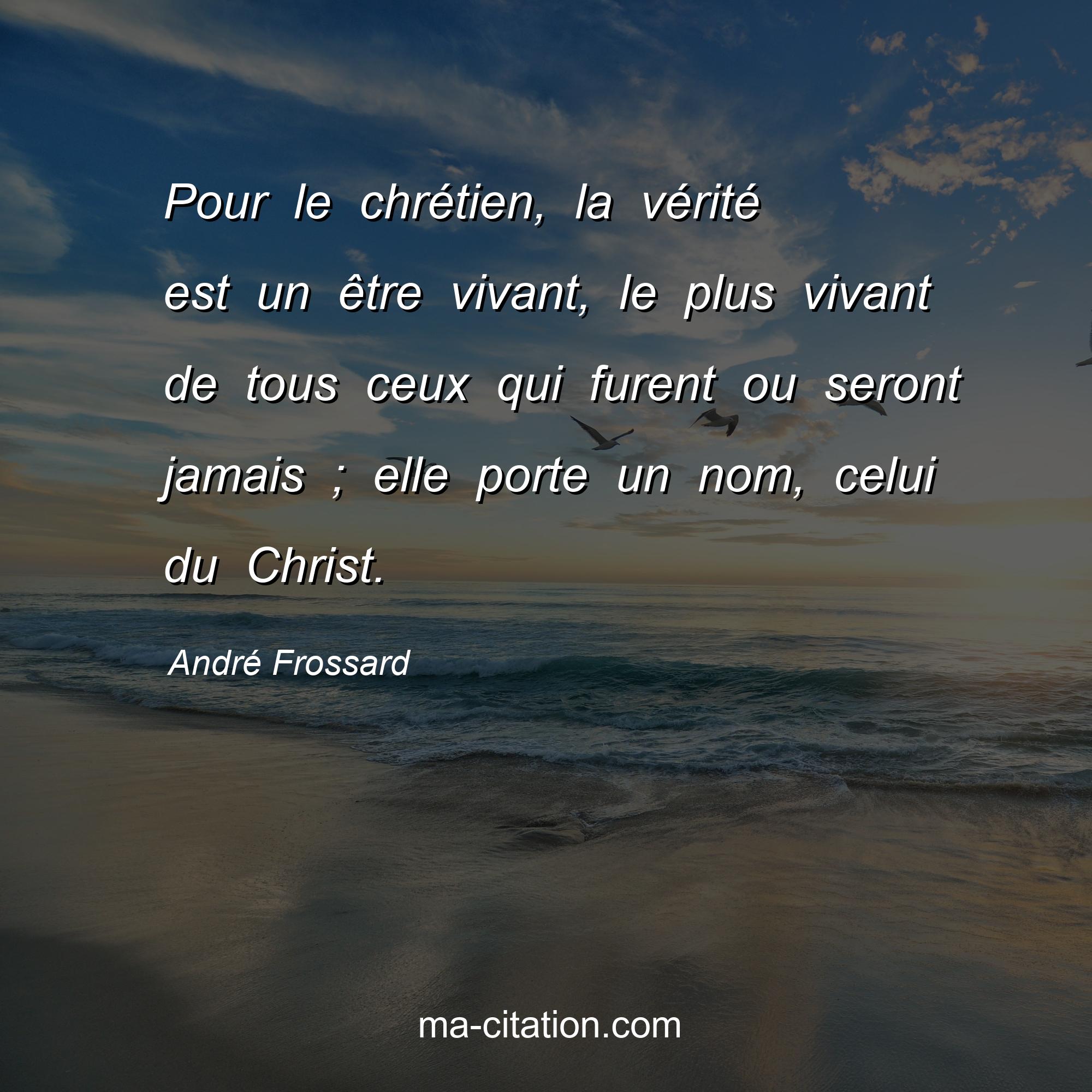 André Frossard : Pour le chrétien, la vérité est un être vivant, le plus vivant de tous ceux qui furent ou seront jamais ; elle porte un nom, celui du Christ.