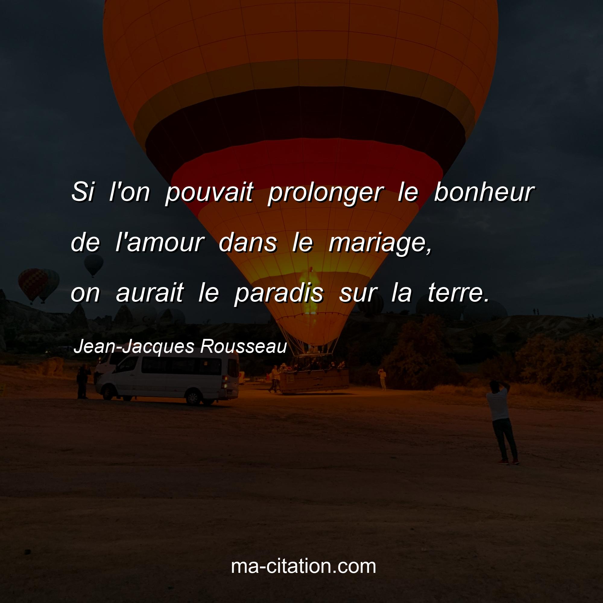 Jean-Jacques Rousseau : Si l'on pouvait prolonger le bonheur de l'amour dans le mariage, on aurait le paradis sur la terre.