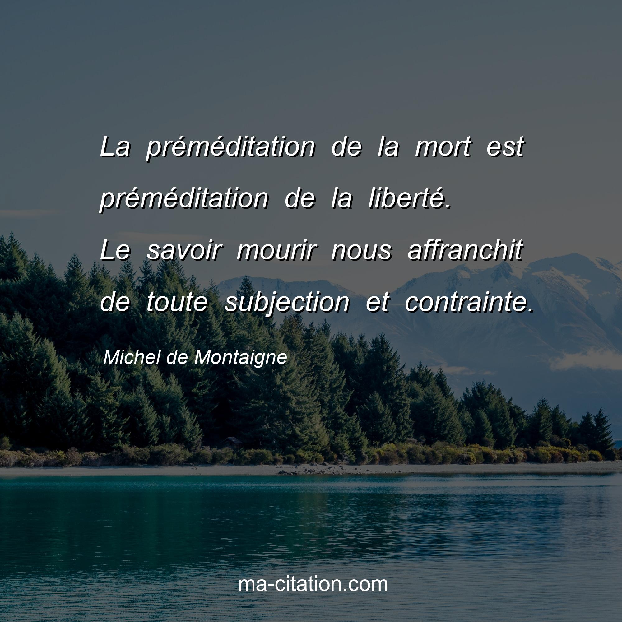 Michel de Montaigne : La préméditation de la mort est préméditation de la liberté. Le savoir mourir nous affranchit de toute subjection et contrainte.