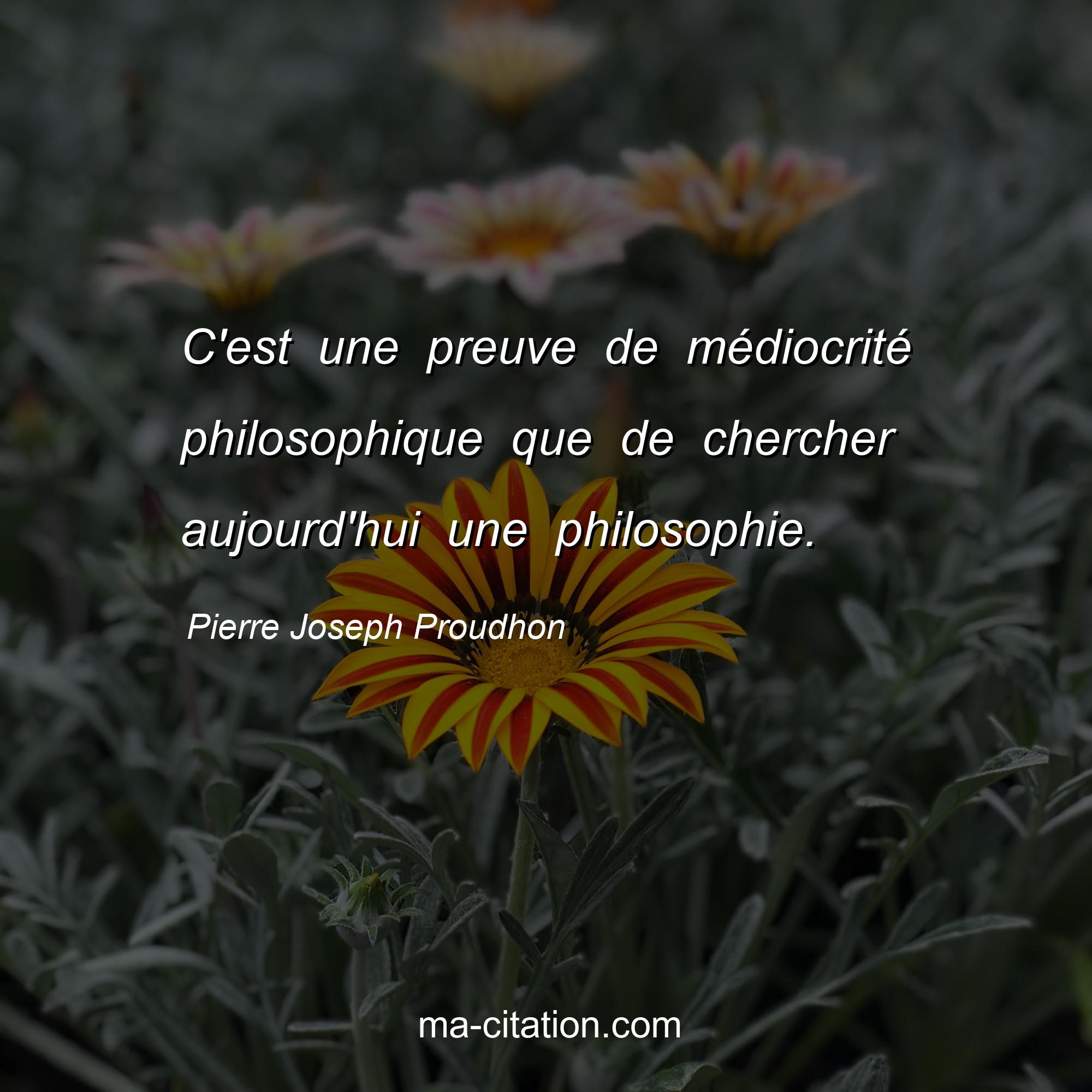 Pierre Joseph Proudhon : C'est une preuve de médiocrité philosophique que de chercher aujourd'hui une philosophie.