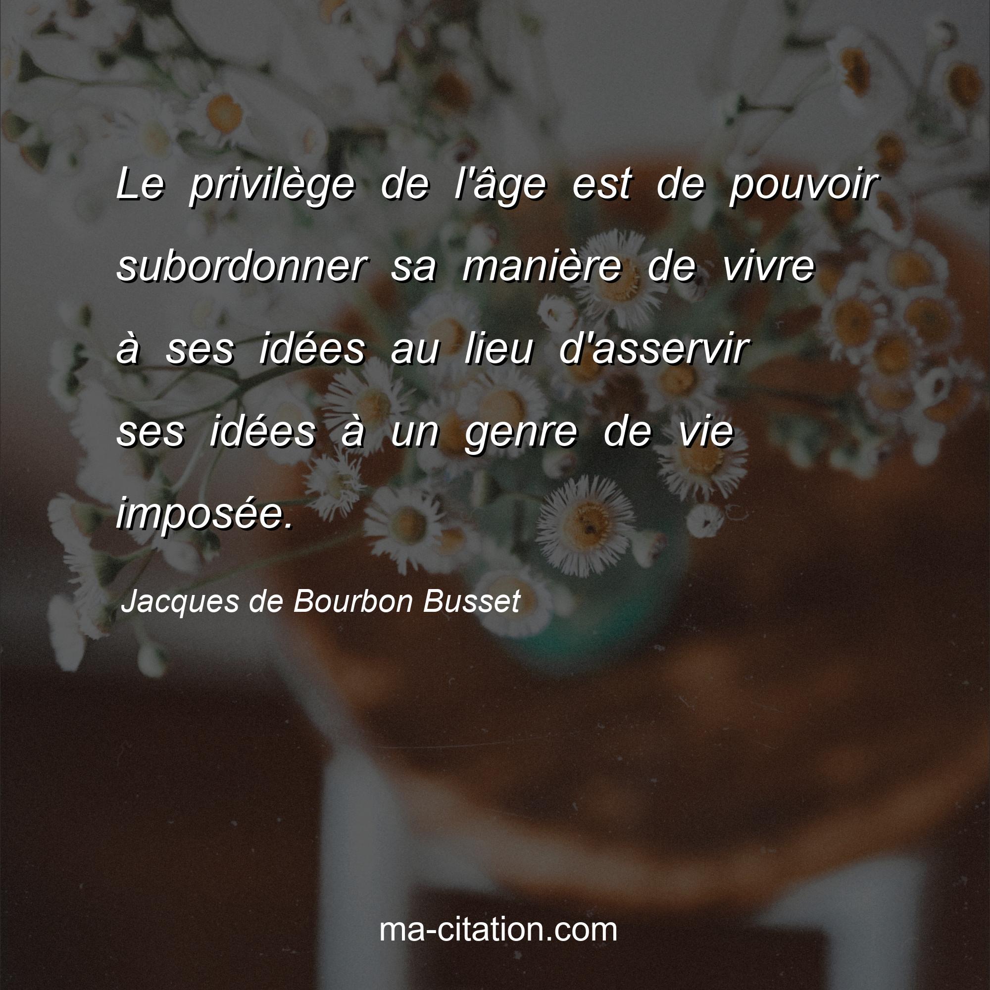 Jacques de Bourbon Busset : Le privilège de l'âge est de pouvoir subordonner sa manière de vivre à ses idées au lieu d'asservir ses idées à un genre de vie imposée.
