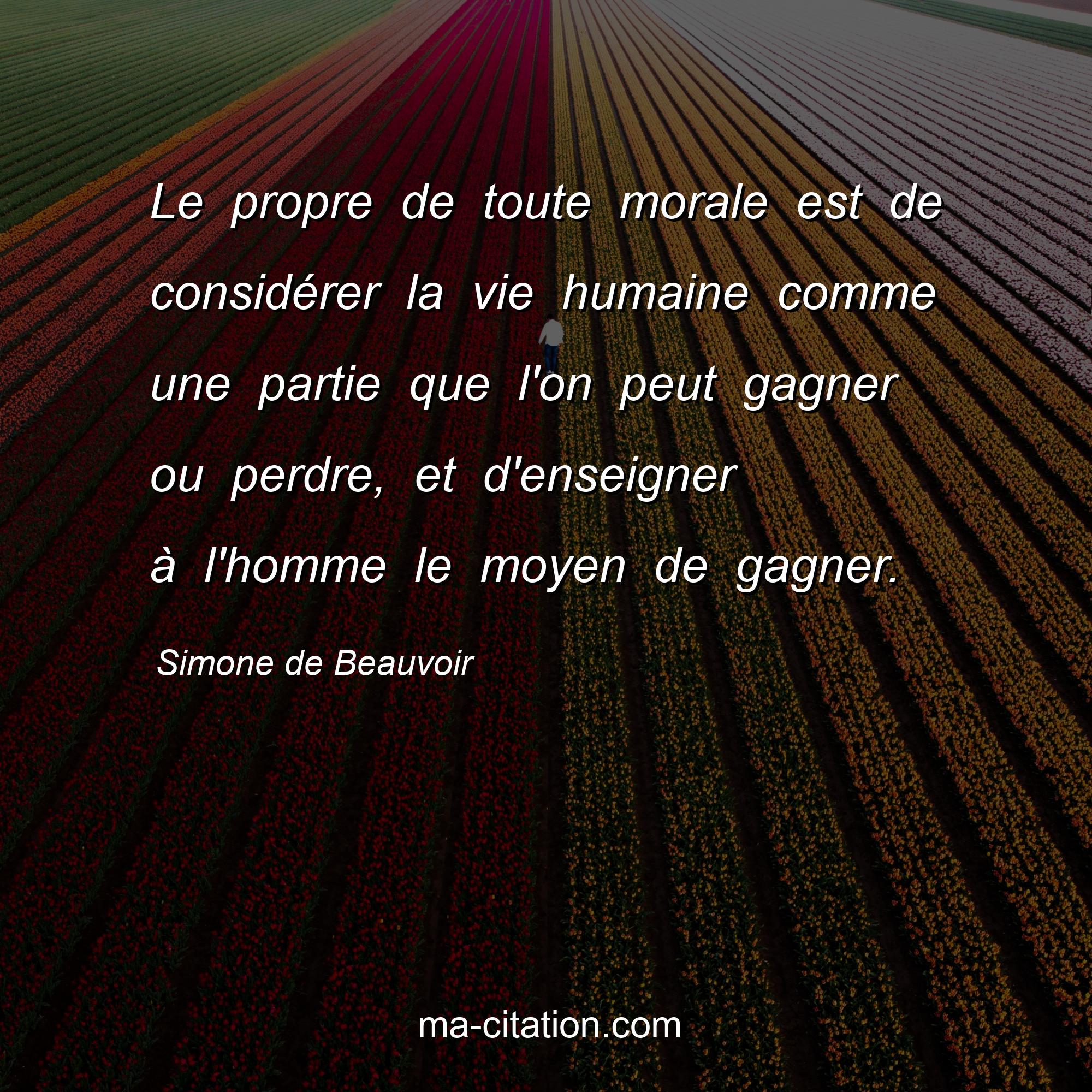Simone de Beauvoir : Le propre de toute morale est de considérer la vie humaine comme une partie que l'on peut gagner ou perdre, et d'enseigner à l'homme le moyen de gagner.