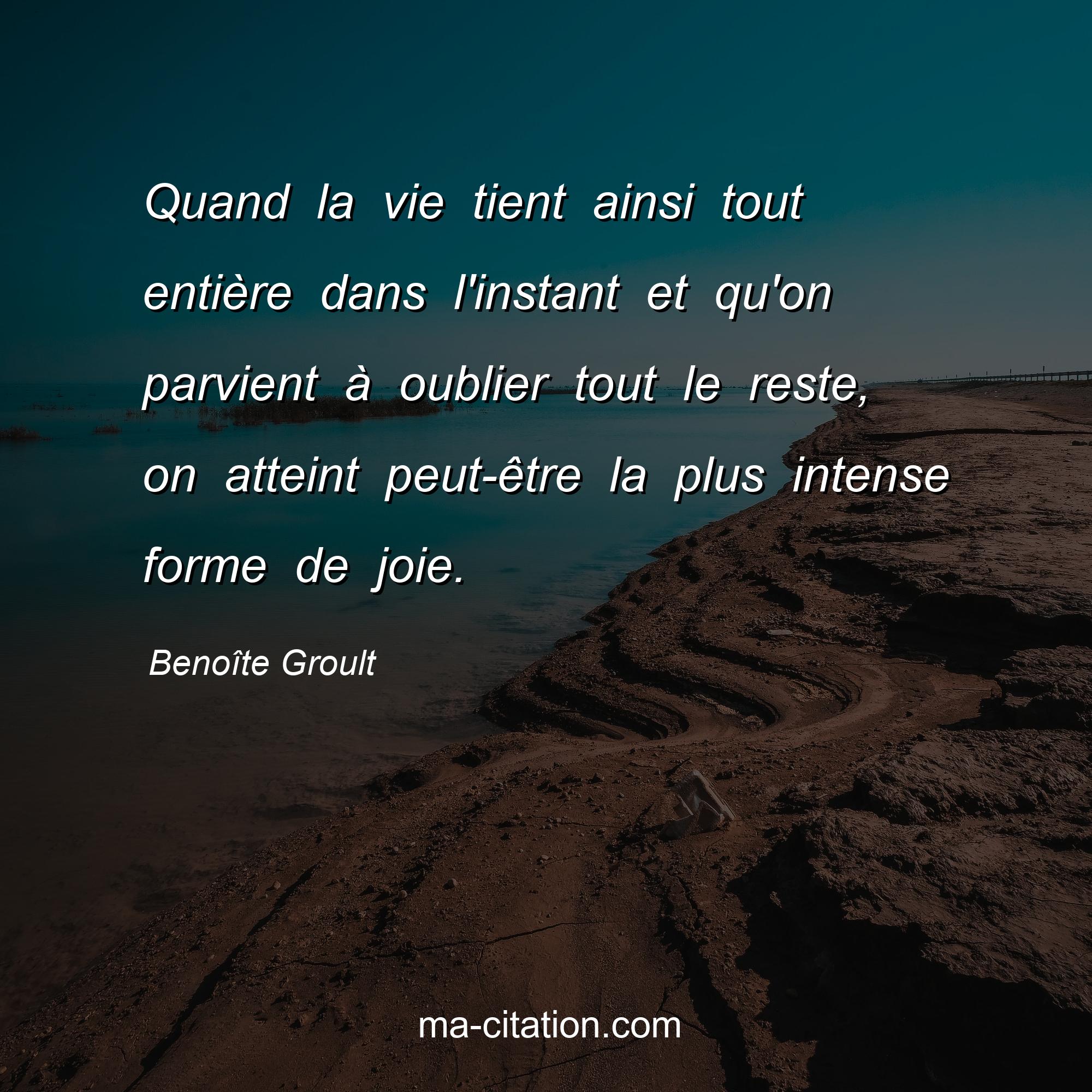 Benoîte Groult : Quand la vie tient ainsi tout entière dans l'instant et qu'on parvient à oublier tout le reste, on atteint peut-être la plus intense forme de joie.