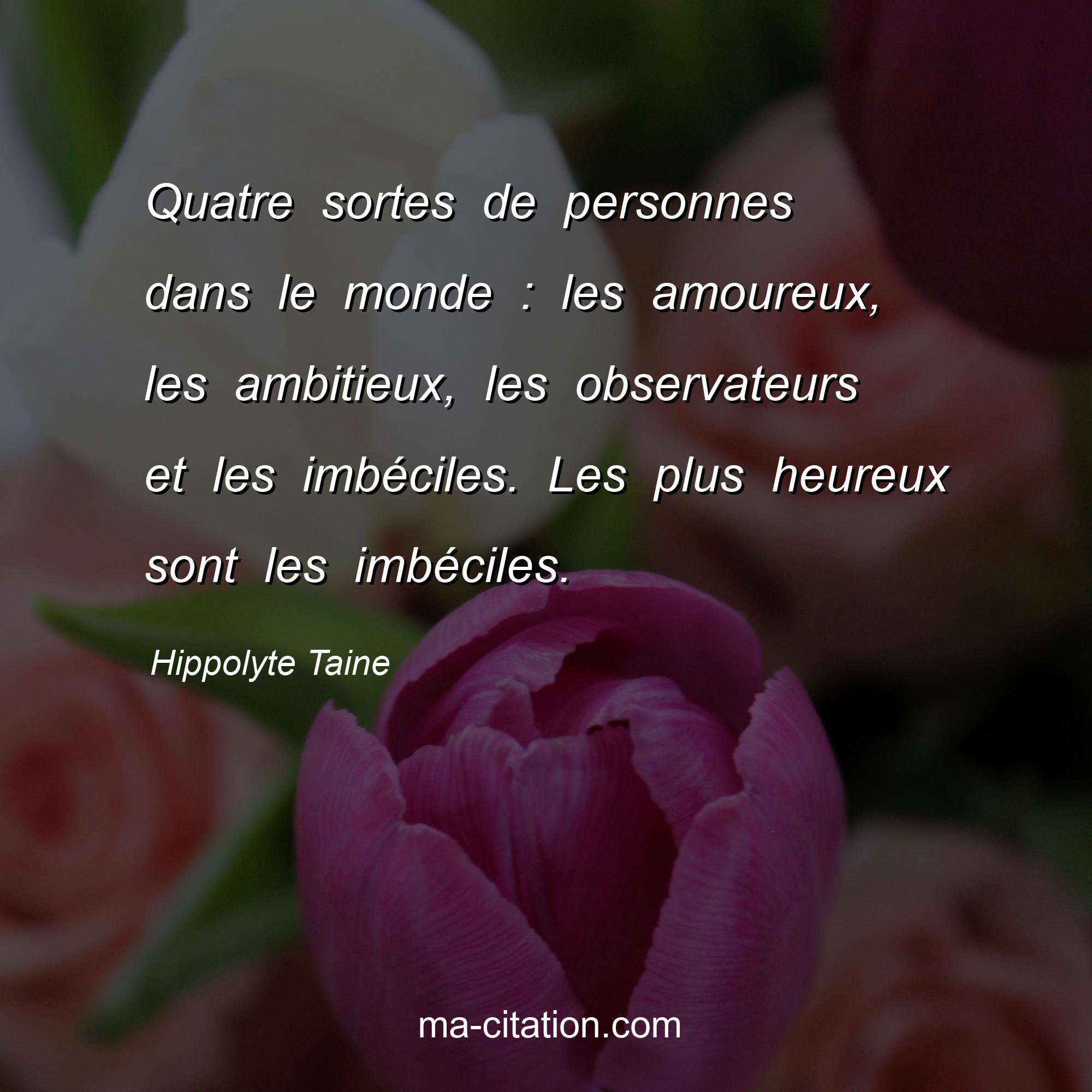 Hippolyte Taine : Quatre sortes de personnes dans le monde : les amoureux, les ambitieux, les observateurs et les imbéciles. Les plus heureux sont les imbéciles.