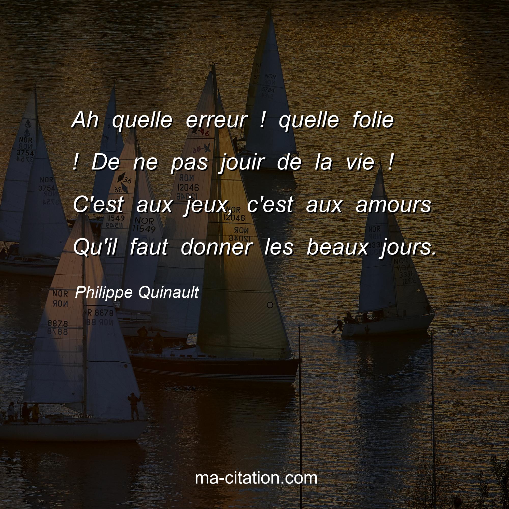 Philippe Quinault : Ah quelle erreur ! quelle folie ! De ne pas jouir de la vie ! C'est aux jeux, c'est aux amours Qu'il faut donner les beaux jours.