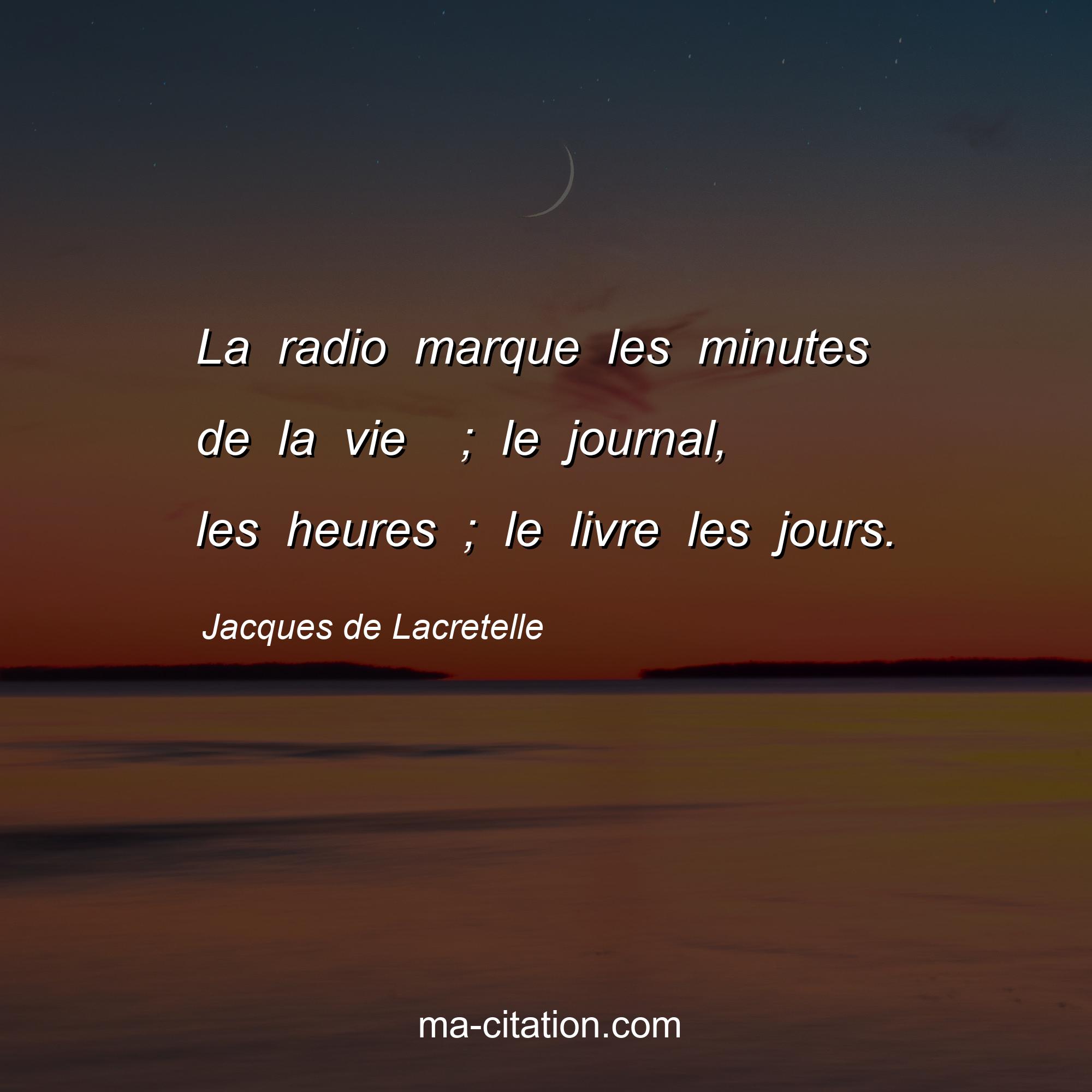 Jacques de Lacretelle : La radio marque les minutes de la vie  ; le journal, les heures ; le livre les jours.