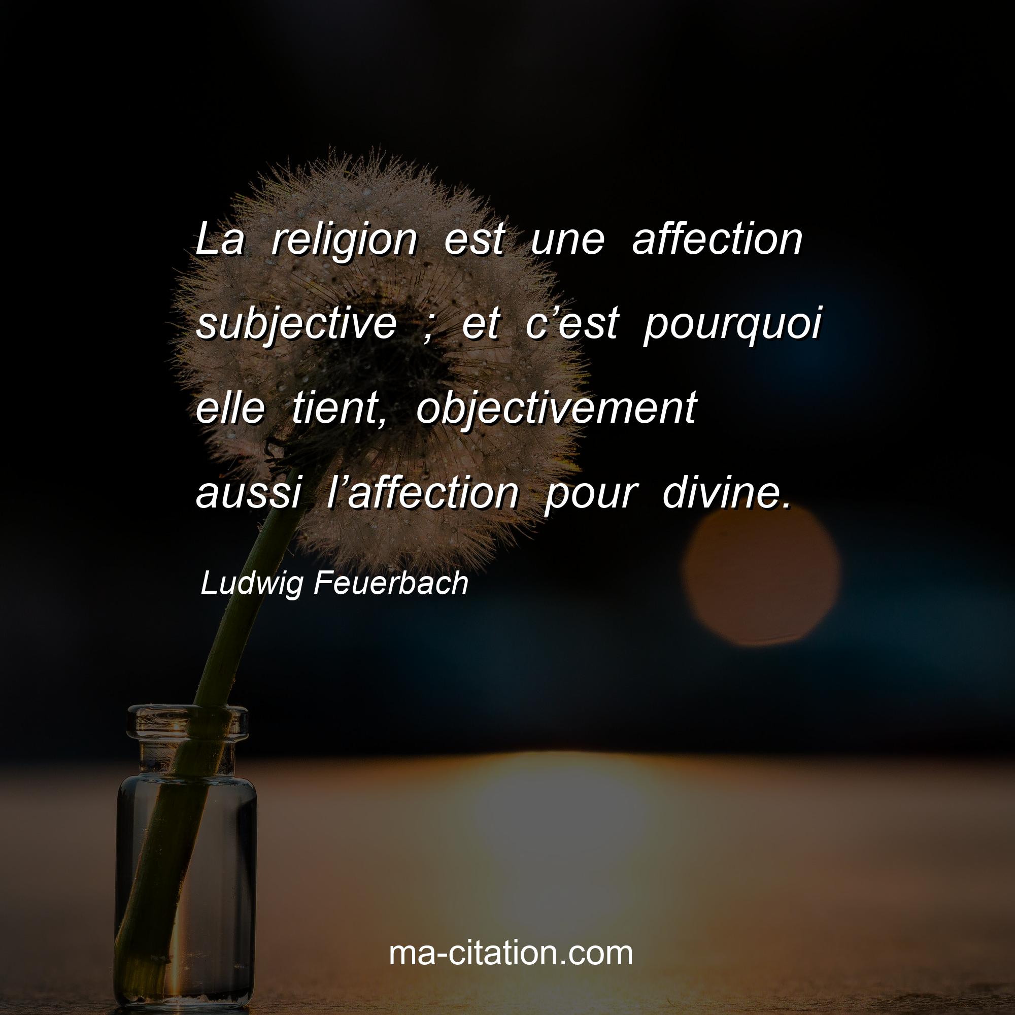 Ludwig Feuerbach : La religion est une affection subjective ; et c’est pourquoi elle tient, objectivement aussi l’affection pour divine.