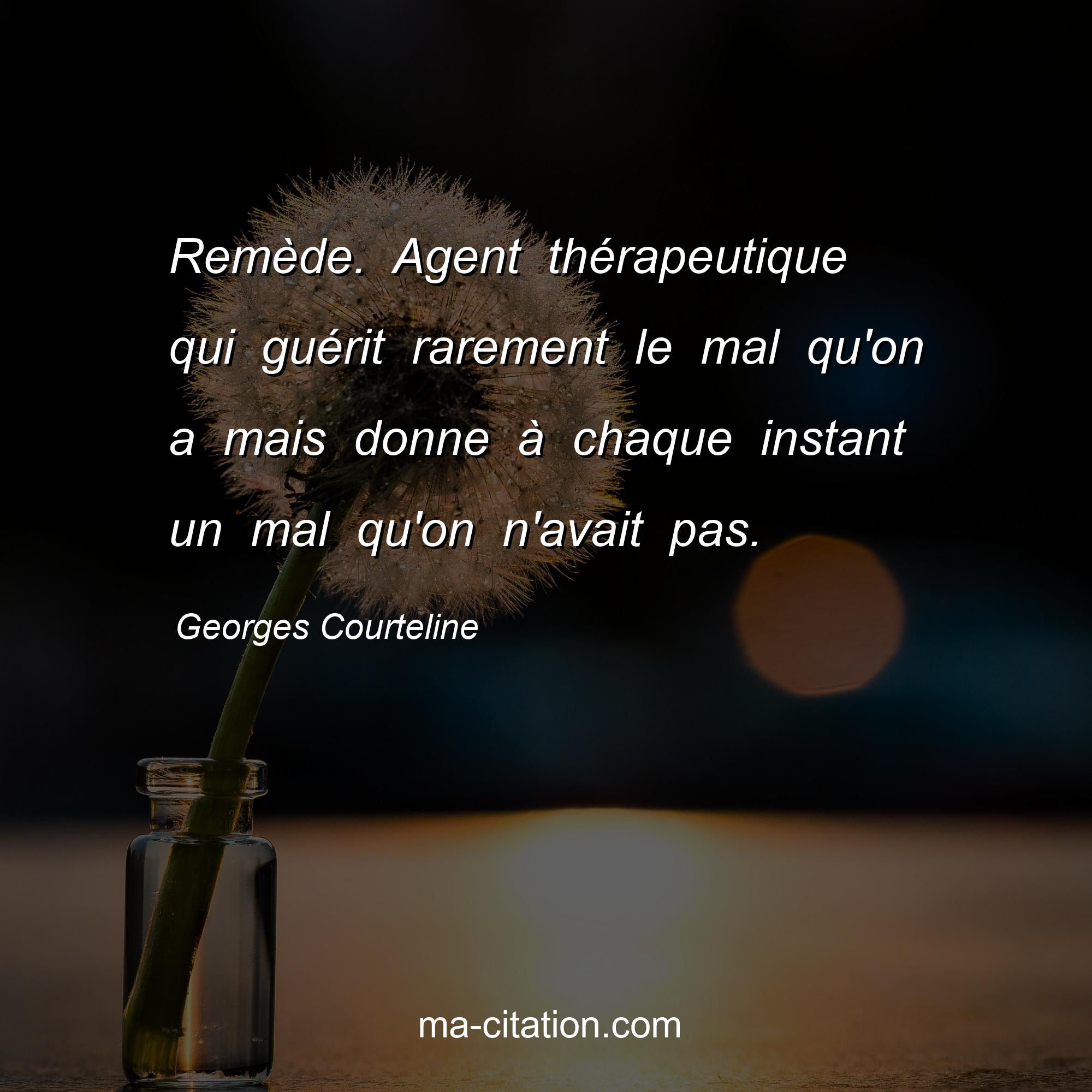 Georges Courteline : Remède. Agent thérapeutique qui guérit rarement le mal qu'on a mais donne à chaque instant un mal qu'on n'avait pas.