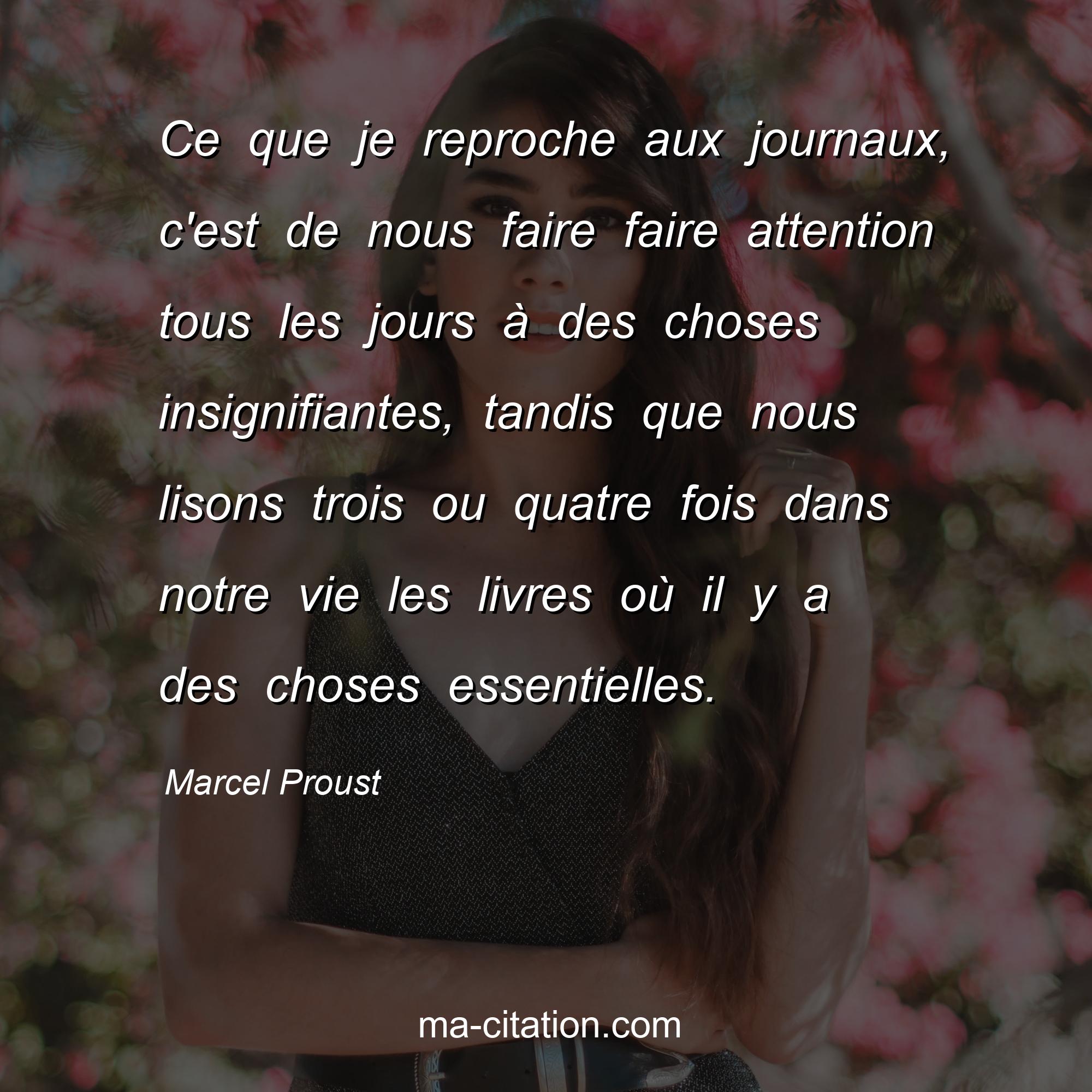 Marcel Proust : Ce que je reproche aux journaux, c'est de nous faire faire attention tous les jours à des choses insignifiantes, tandis que nous lisons trois ou quatre fois dans notre vie les livres où il y a des choses essentielles.